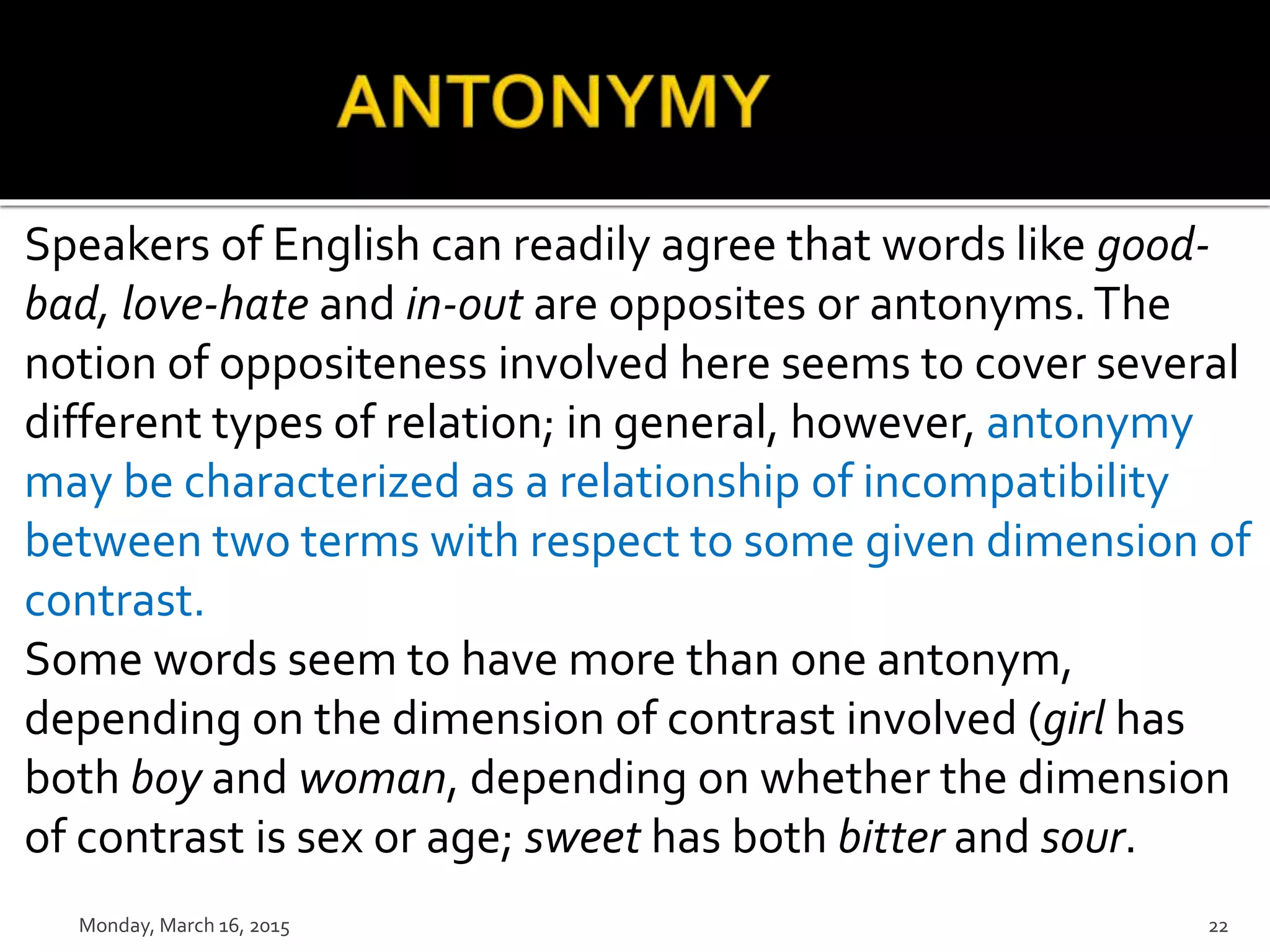 Speakers of English can readily agree that words like good-
bad, love-hate and in-out are opposites or antonyms.The
notion of oppositeness involved here seems to cover several
different types of relation; in general, however, antonymy
may be characterized as a relationship of incompatibility
between two terms with respect to some given dimension of
contrast.
Some words seem to have more than one antonym,
depending on the dimension of contrast involved (girl has
both boy and woman, depending on whether the dimension
of contrast is sex or age; sweet has both bitter and sour.
Monday, March 16, 2015 22
 
