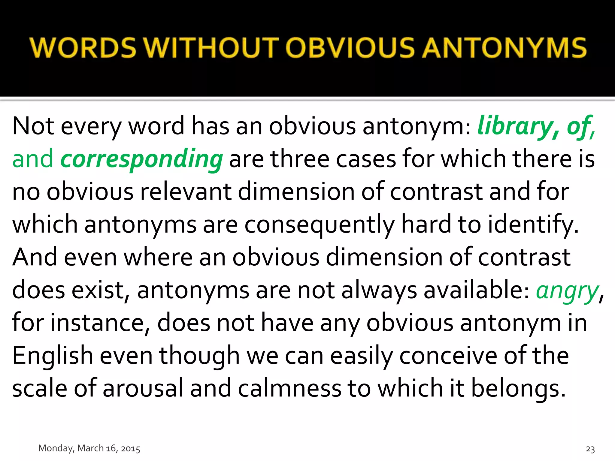 Not every word has an obvious antonym: library, of,
and corresponding are three cases for which there is
no obvious relevant dimension of contrast and for
which antonyms are consequently hard to identify.
And even where an obvious dimension of contrast
does exist, antonyms are not always available: angry,
for instance, does not have any obvious antonym in
English even though we can easily conceive of the
scale of arousal and calmness to which it belongs.
Monday, March 16, 2015 23
 