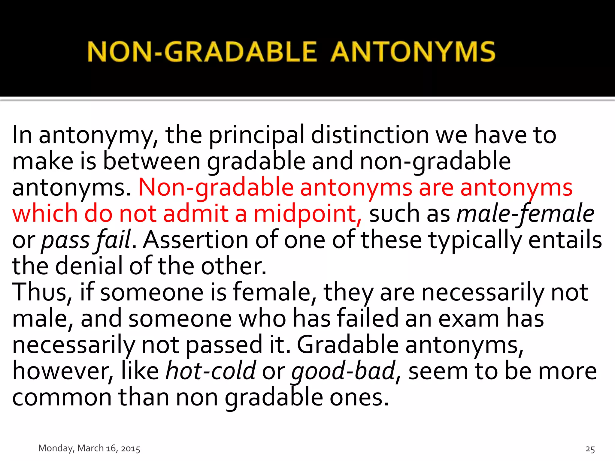 In antonymy, the principal distinction we have to
make is between gradable and non-gradable
antonyms. Non-gradable antonyms are antonyms
which do not admit a midpoint, such as male-female
or pass fail. Assertion of one of these typically entails
the denial of the other.
Thus, if someone is female, they are necessarily not
male, and someone who has failed an exam has
necessarily not passed it. Gradable antonyms,
however, like hot-cold or good-bad, seem to be more
common than non gradable ones.
Monday, March 16, 2015 25
 