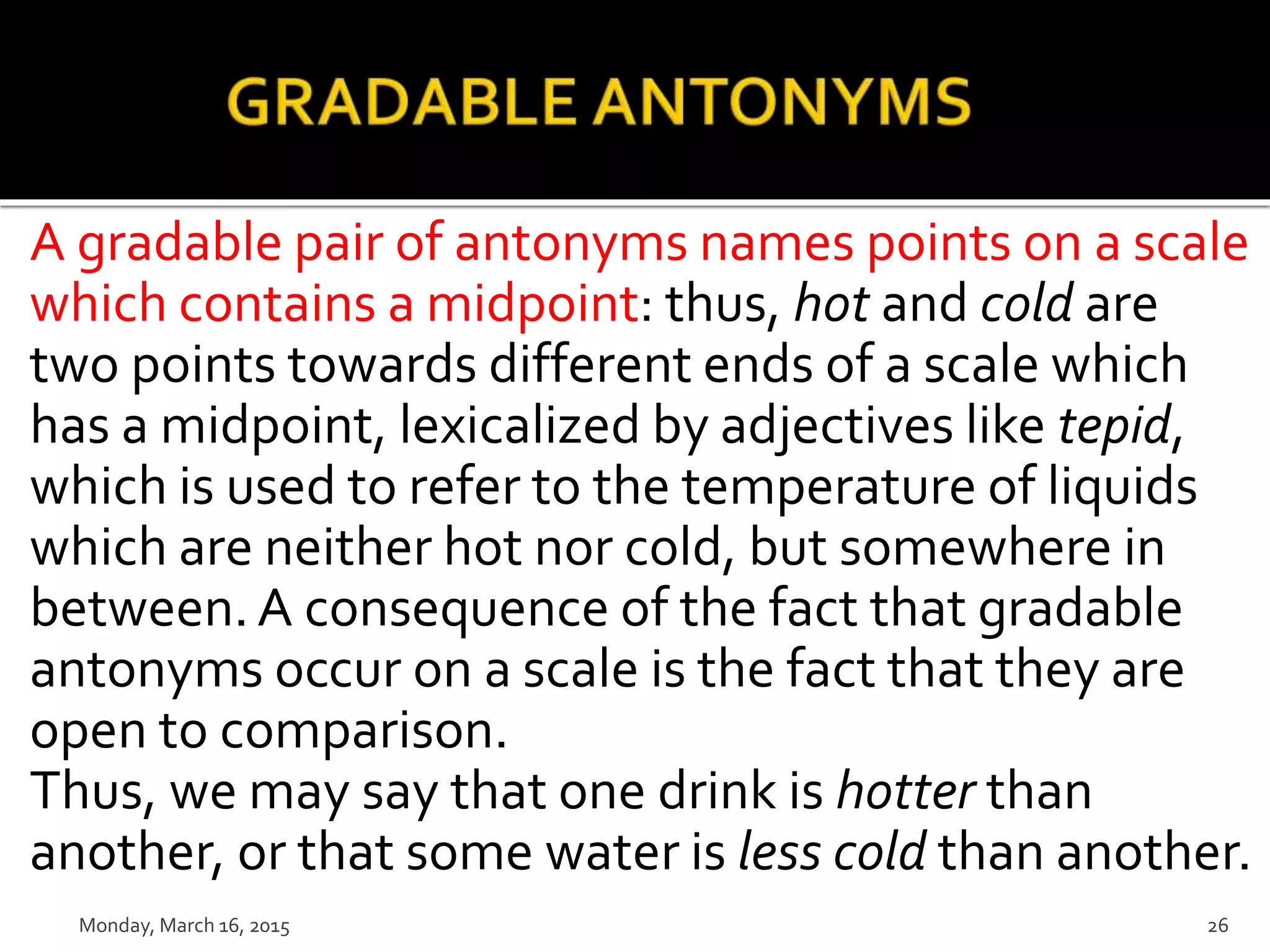 A gradable pair of antonyms names points on a scale
which contains a midpoint: thus, hot and cold are
two points towards different ends of a scale which
has a midpoint, lexicalized by adjectives like tepid,
which is used to refer to the temperature of liquids
which are neither hot nor cold, but somewhere in
between.A consequence of the fact that gradable
antonyms occur on a scale is the fact that they are
open to comparison.
Thus, we may say that one drink is hotter than
another, or that some water is less cold than another.
Monday, March 16, 2015 26
 
