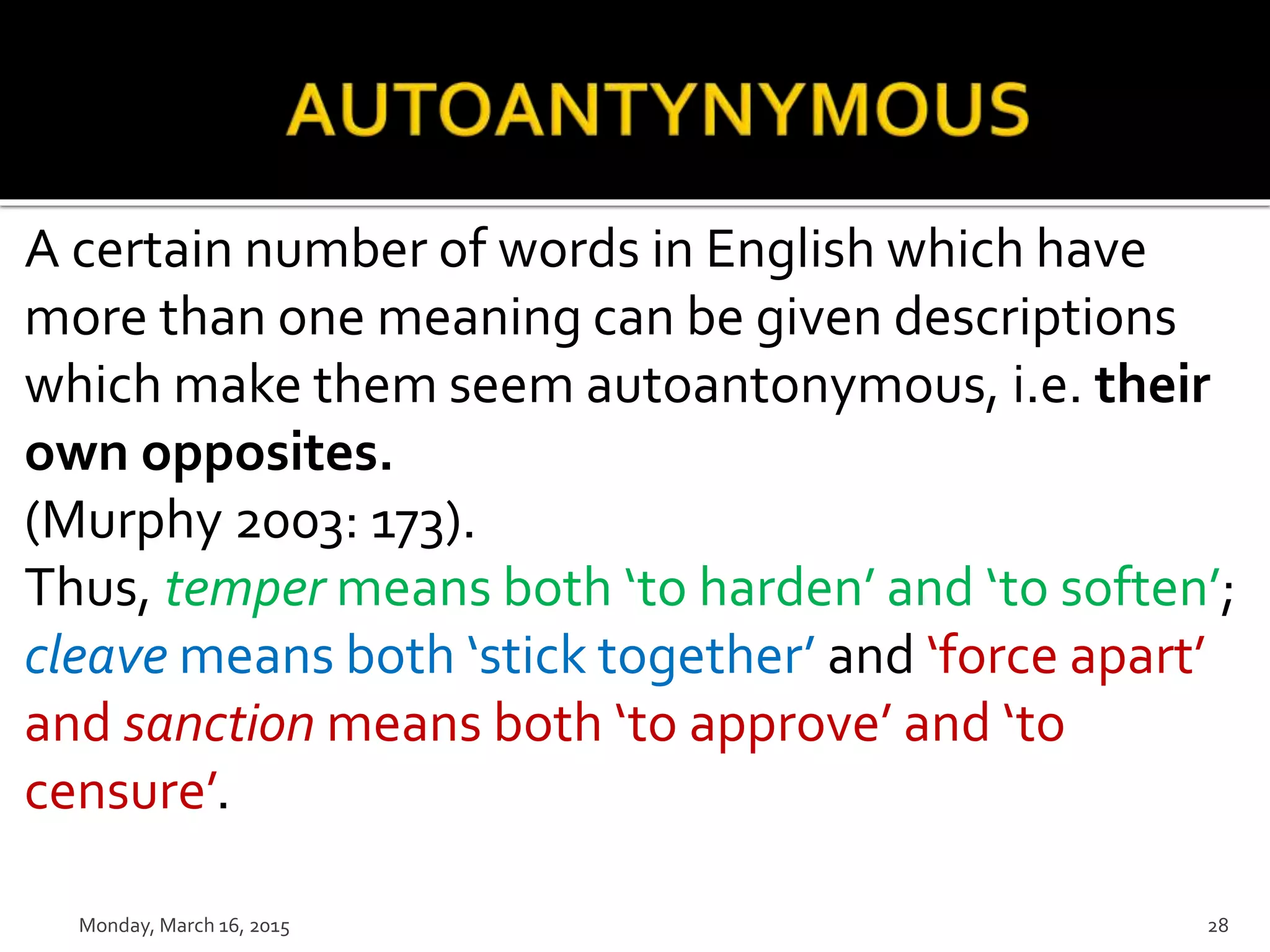 A certain number of words in English which have
more than one meaning can be given descriptions
which make them seem autoantonymous, i.e. their
own opposites.
(Murphy 2003: 173).
Thus, temper means both ‘to harden’ and ‘to soften’;
cleave means both ‘stick together’ and ‘force apart’
and sanction means both ‘to approve’ and ‘to
censure’.
Monday, March 16, 2015 28
 