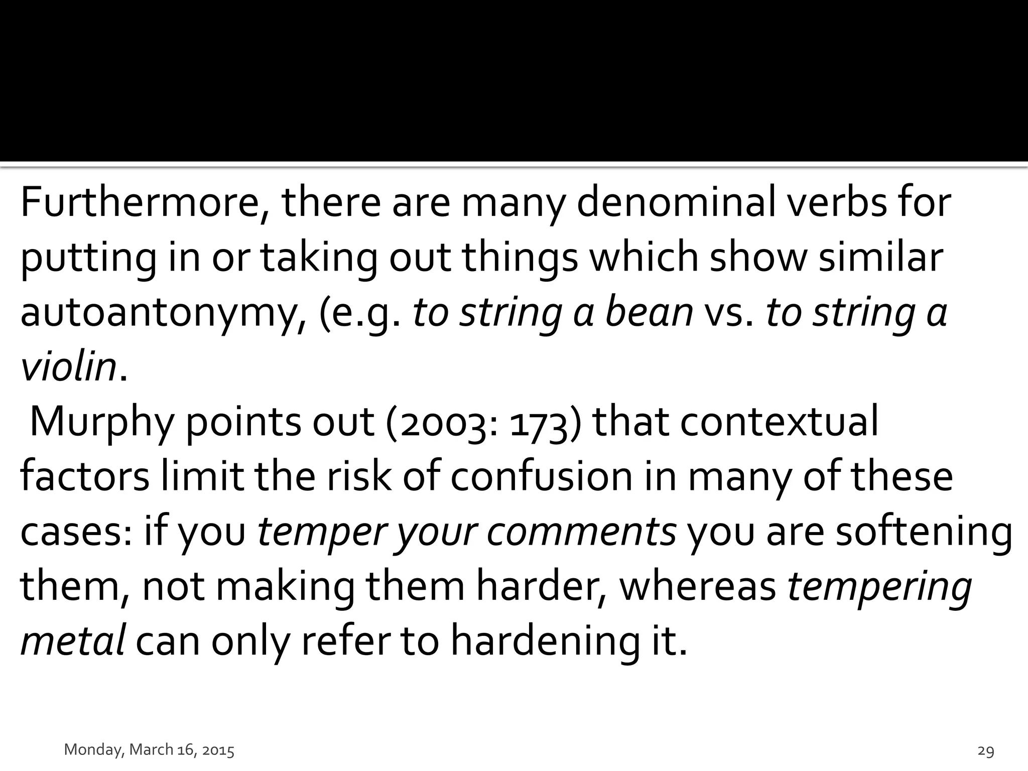 Furthermore, there are many denominal verbs for
putting in or taking out things which show similar
autoantonymy, (e.g. to string a bean vs. to string a
violin.
Murphy points out (2003: 173) that contextual
factors limit the risk of confusion in many of these
cases: if you temper your comments you are softening
them, not making them harder, whereas tempering
metal can only refer to hardening it.
Monday, March 16, 2015 29
 