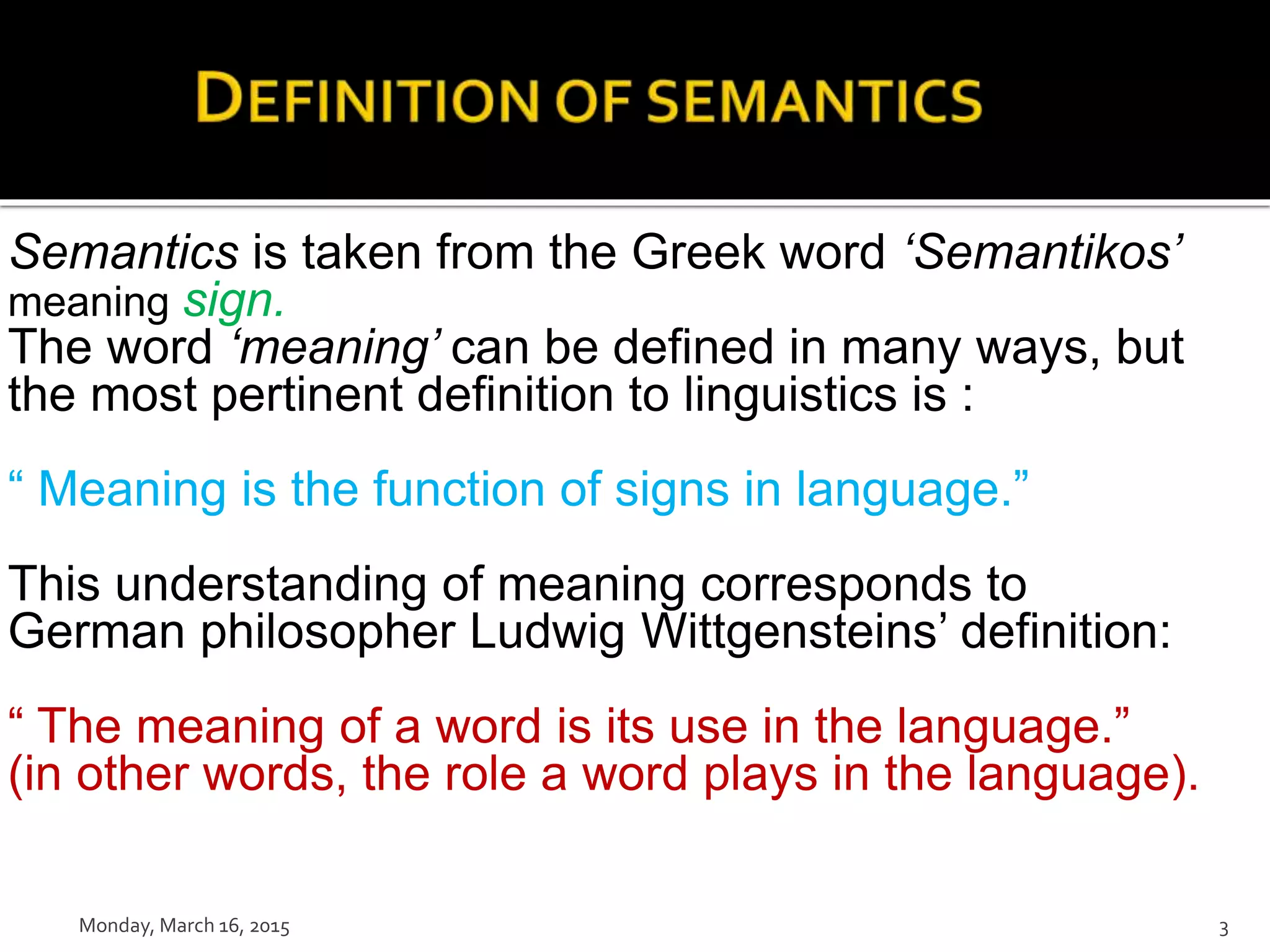 Semantics is taken from the Greek word ‘Semantikos’
meaning sign.
The word ‘meaning’ can be defined in many ways, but
the most pertinent definition to linguistics is :
“ Meaning is the function of signs in language.”
This understanding of meaning corresponds to
German philosopher Ludwig Wittgensteins’ definition:
“ The meaning of a word is its use in the language.”
(in other words, the role a word plays in the language).
Monday, March 16, 2015 3
 
