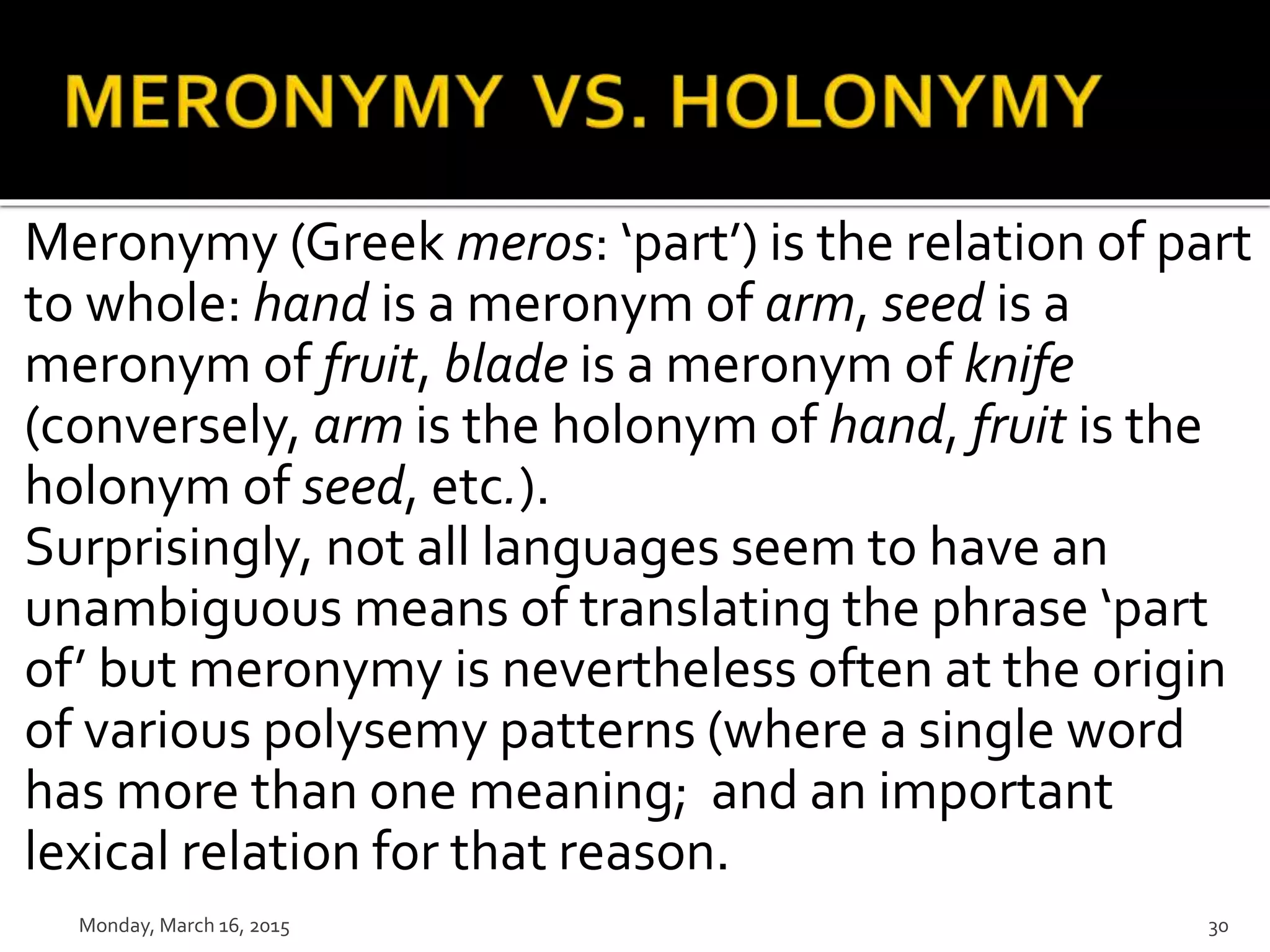 Meronymy (Greek meros: ‘part’) is the relation of part
to whole: hand is a meronym of arm, seed is a
meronym of fruit, blade is a meronym of knife
(conversely, arm is the holonym of hand, fruit is the
holonym of seed, etc.).
Surprisingly, not all languages seem to have an
unambiguous means of translating the phrase ‘part
of’ but meronymy is nevertheless often at the origin
of various polysemy patterns (where a single word
has more than one meaning; and an important
lexical relation for that reason.
Monday, March 16, 2015 30
 