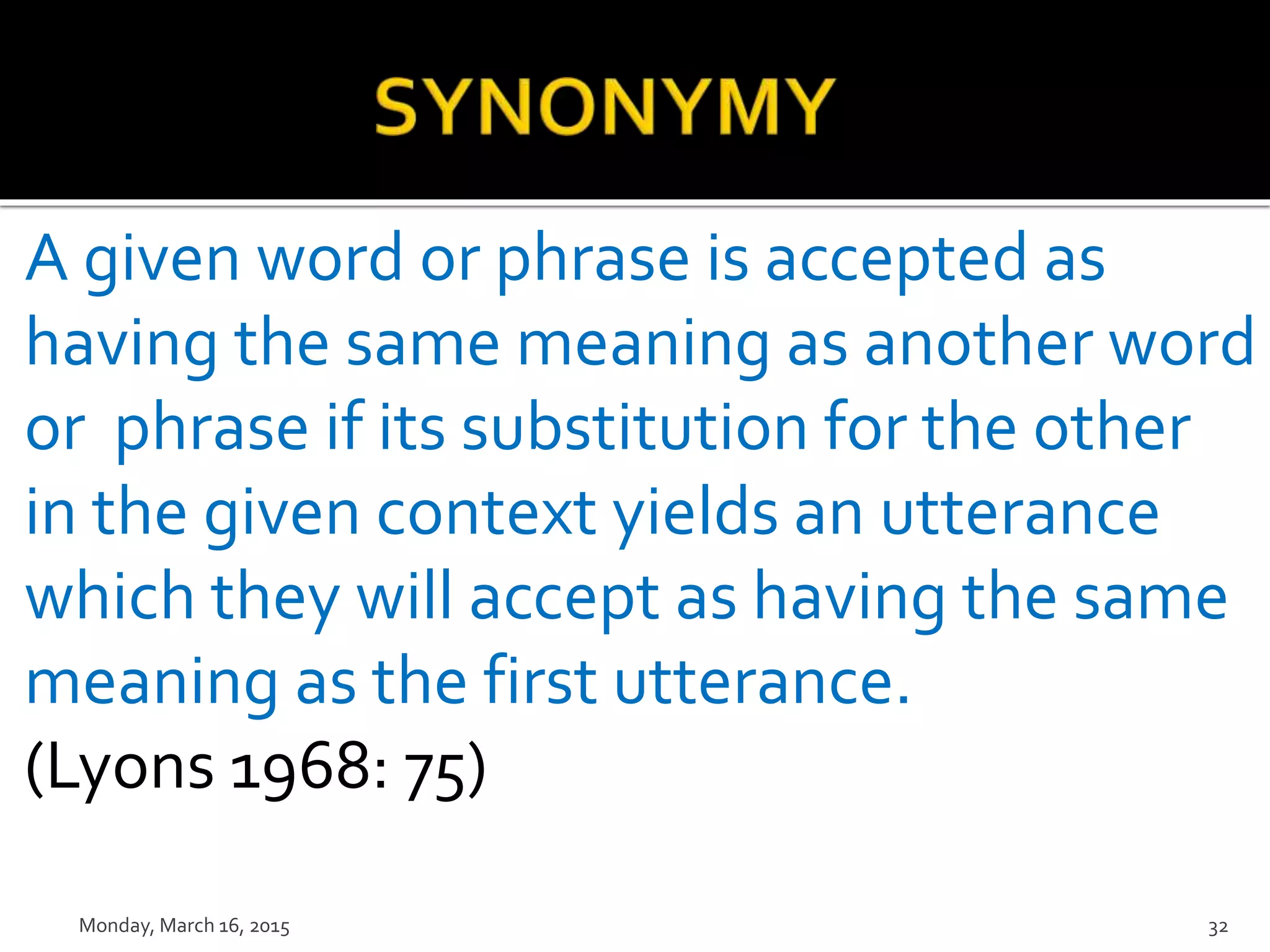A given word or phrase is accepted as
having the same meaning as another word
or phrase if its substitution for the other
in the given context yields an utterance
which they will accept as having the same
meaning as the first utterance.
(Lyons 1968: 75)
Monday, March 16, 2015 32
 