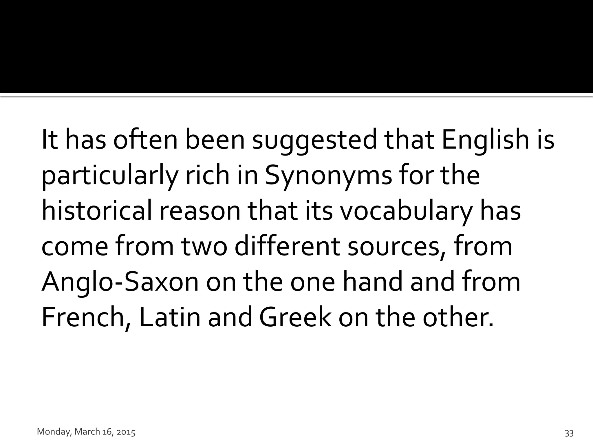 It has often been suggested that English is
particularly rich in Synonyms for the
historical reason that its vocabulary has
come from two different sources, from
Anglo-Saxon on the one hand and from
French, Latin and Greek on the other.
Monday, March 16, 2015 33
 