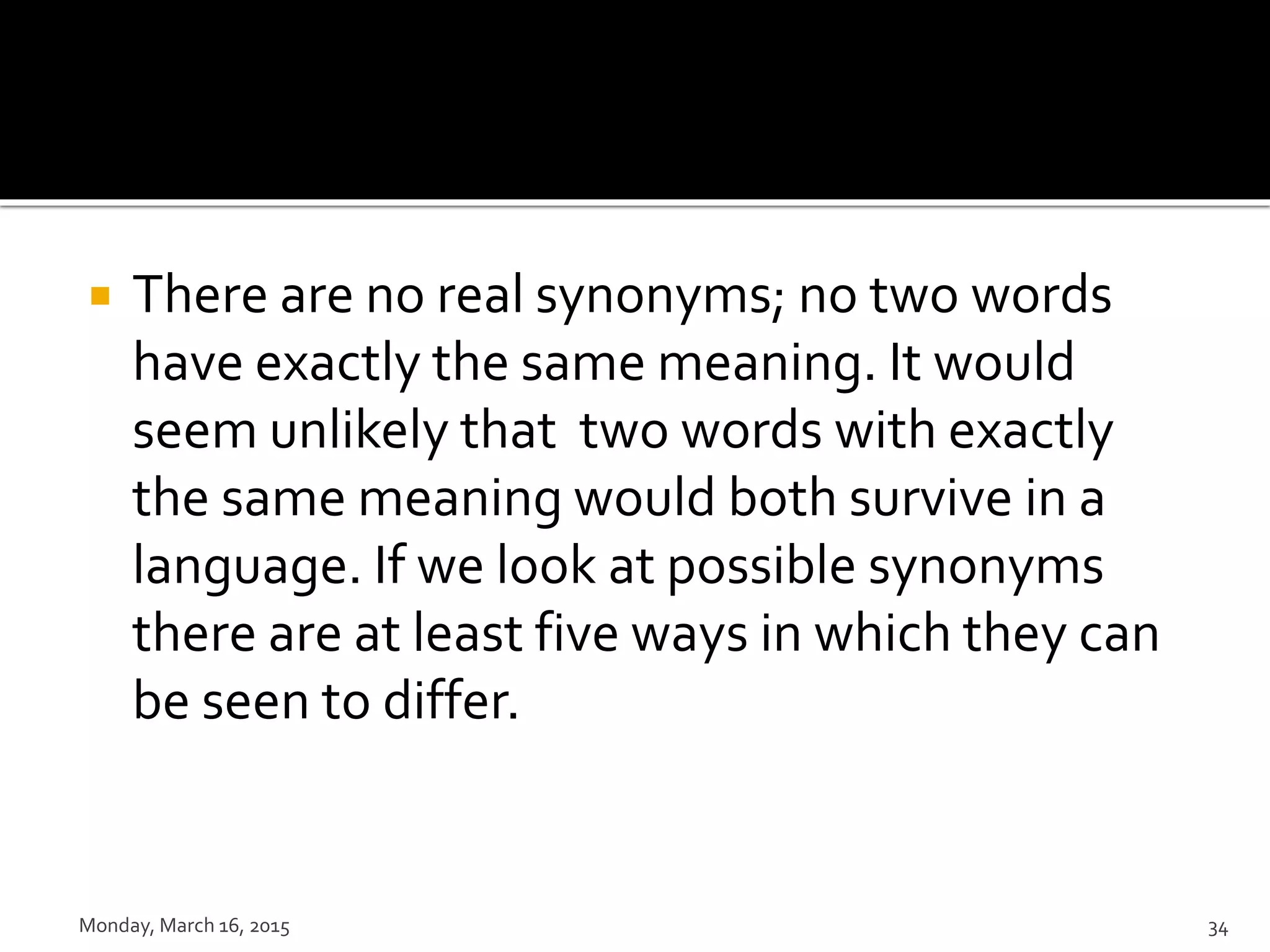  There are no real synonyms; no two words
have exactly the same meaning. It would
seem unlikely that two words with exactly
the same meaning would both survive in a
language. If we look at possible synonyms
there are at least five ways in which they can
be seen to differ.
Monday, March 16, 2015 34
 
