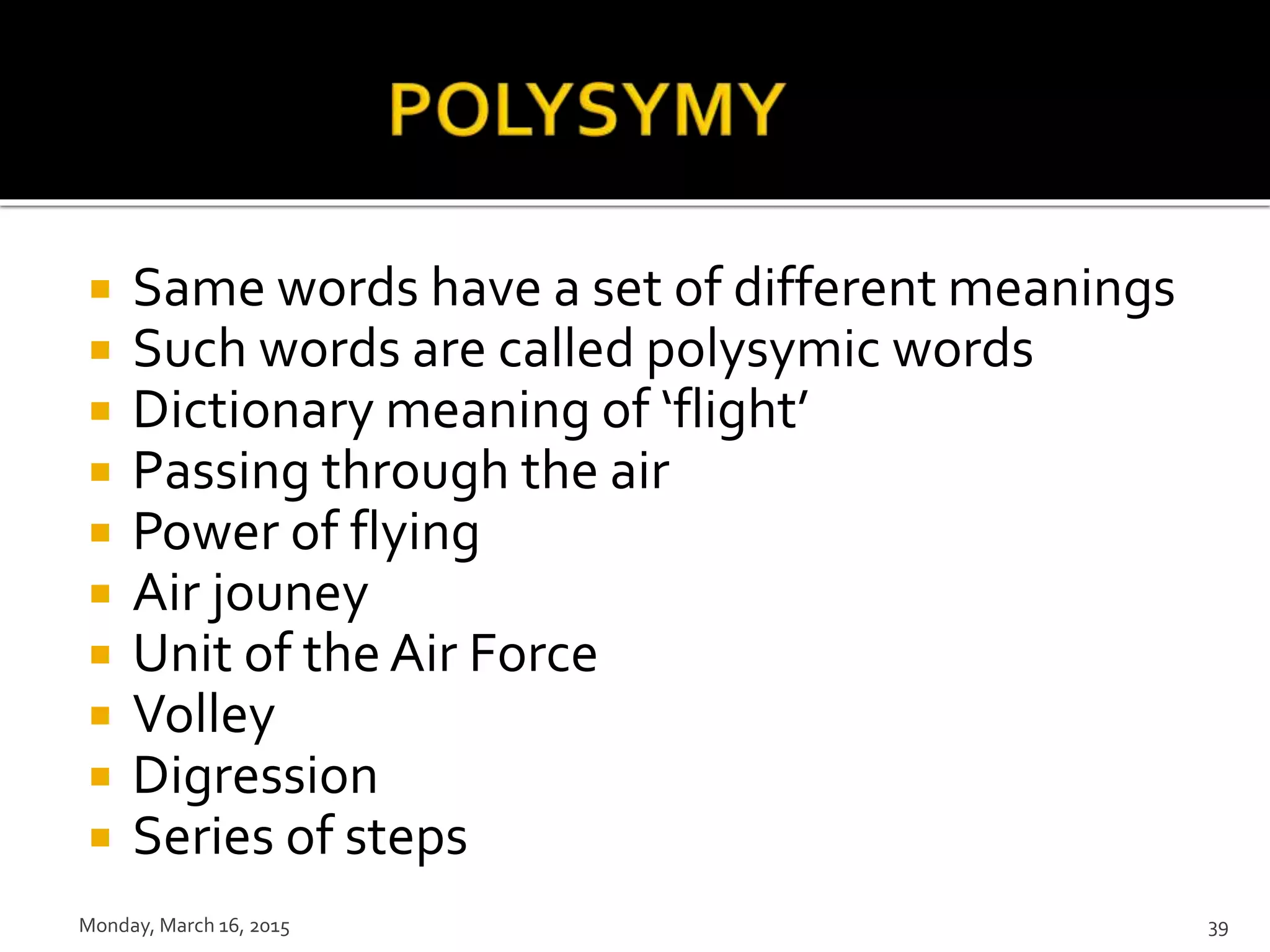  Same words have a set of different meanings
 Such words are called polysymic words
 Dictionary meaning of ‘flight’
 Passing through the air
 Power of flying
 Air jouney
 Unit of the Air Force
 Volley
 Digression
 Series of steps
Monday, March 16, 2015 39
 