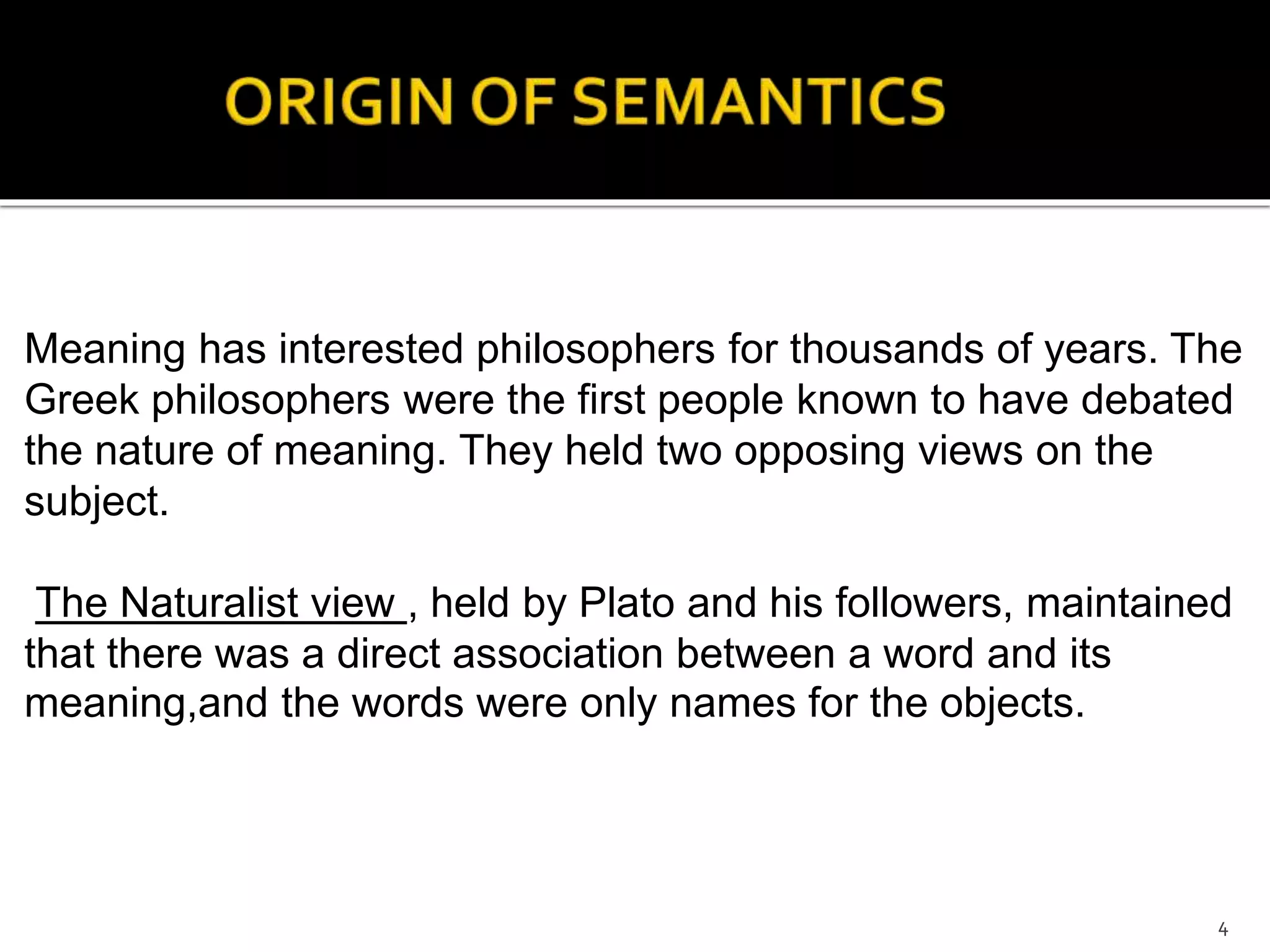 Meaning has interested philosophers for thousands of years. The
Greek philosophers were the first people known to have debated
the nature of meaning. They held two opposing views on the
subject.
The Naturalist view , held by Plato and his followers, maintained
that there was a direct association between a word and its
meaning,and the words were only names for the objects.
4
 