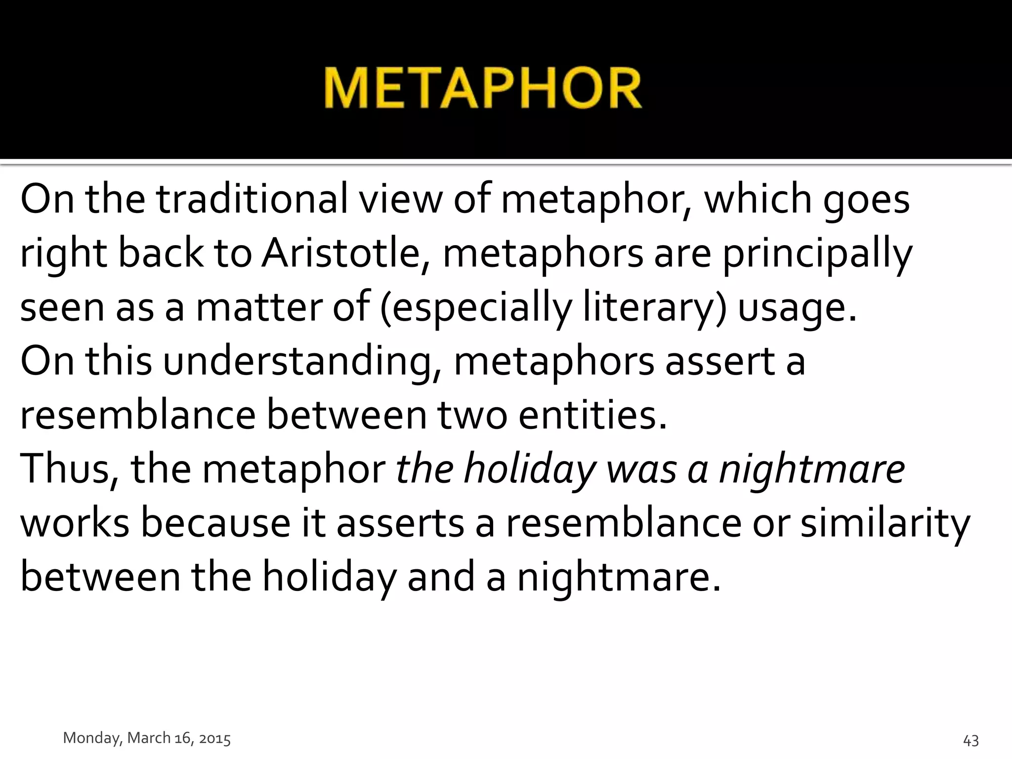 On the traditional view of metaphor, which goes
right back to Aristotle, metaphors are principally
seen as a matter of (especially literary) usage.
On this understanding, metaphors assert a
resemblance between two entities.
Thus, the metaphor the holiday was a nightmare
works because it asserts a resemblance or similarity
between the holiday and a nightmare.
Monday, March 16, 2015 43
 