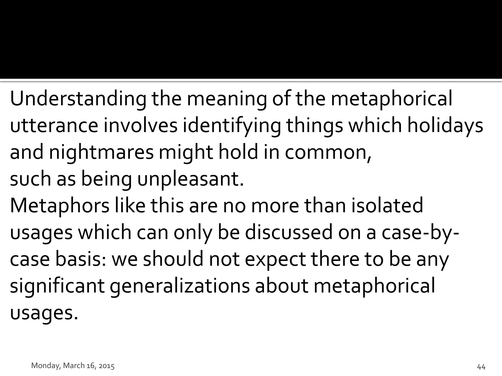 Understanding the meaning of the metaphorical
utterance involves identifying things which holidays
and nightmares might hold in common,
such as being unpleasant.
Metaphors like this are no more than isolated
usages which can only be discussed on a case-by-
case basis: we should not expect there to be any
significant generalizations about metaphorical
usages.
Monday, March 16, 2015 44
 