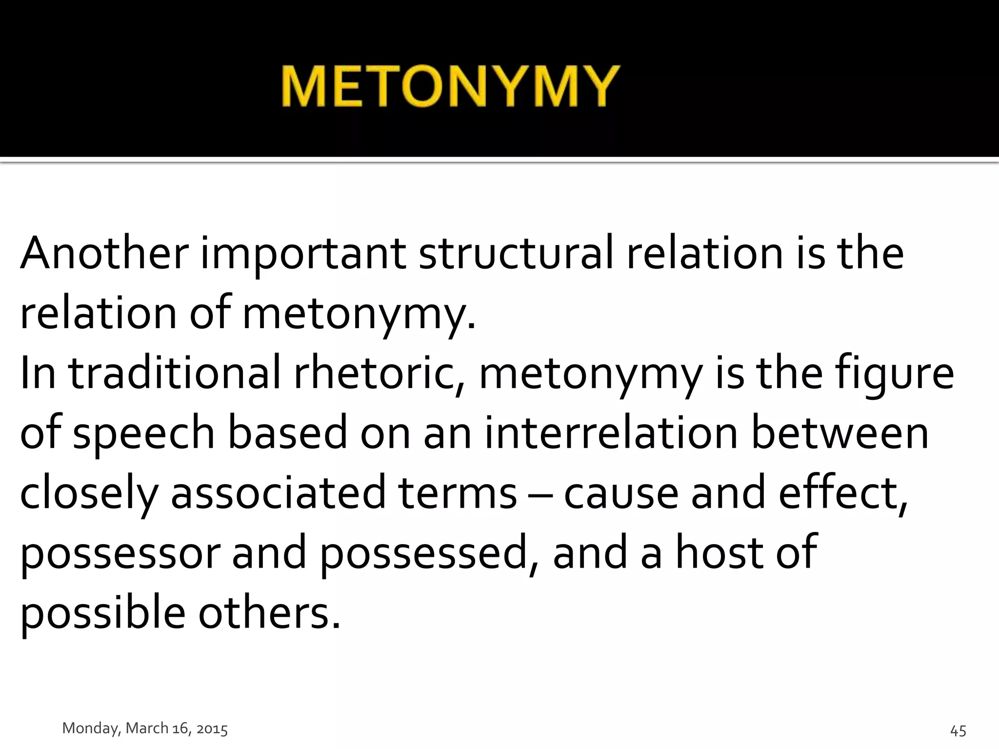Another important structural relation is the
relation of metonymy.
In traditional rhetoric, metonymy is the figure
of speech based on an interrelation between
closely associated terms – cause and effect,
possessor and possessed, and a host of
possible others.
Monday, March 16, 2015 45
 