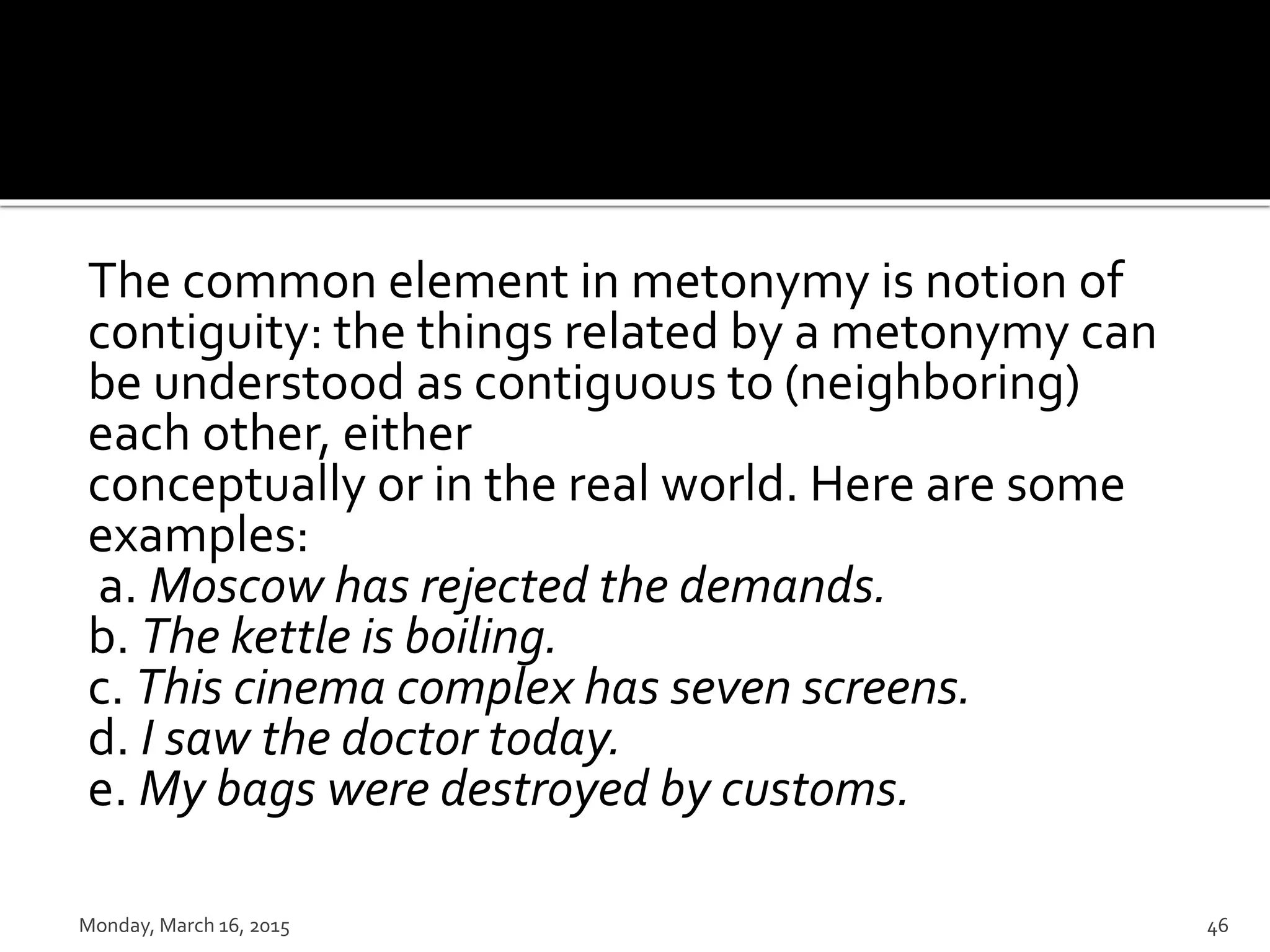 The common element in metonymy is notion of
contiguity: the things related by a metonymy can
be understood as contiguous to (neighboring)
each other, either
conceptually or in the real world. Here are some
examples:
a. Moscow has rejected the demands.
b. The kettle is boiling.
c. This cinema complex has seven screens.
d. I saw the doctor today.
e. My bags were destroyed by customs.
Monday, March 16, 2015 46
 