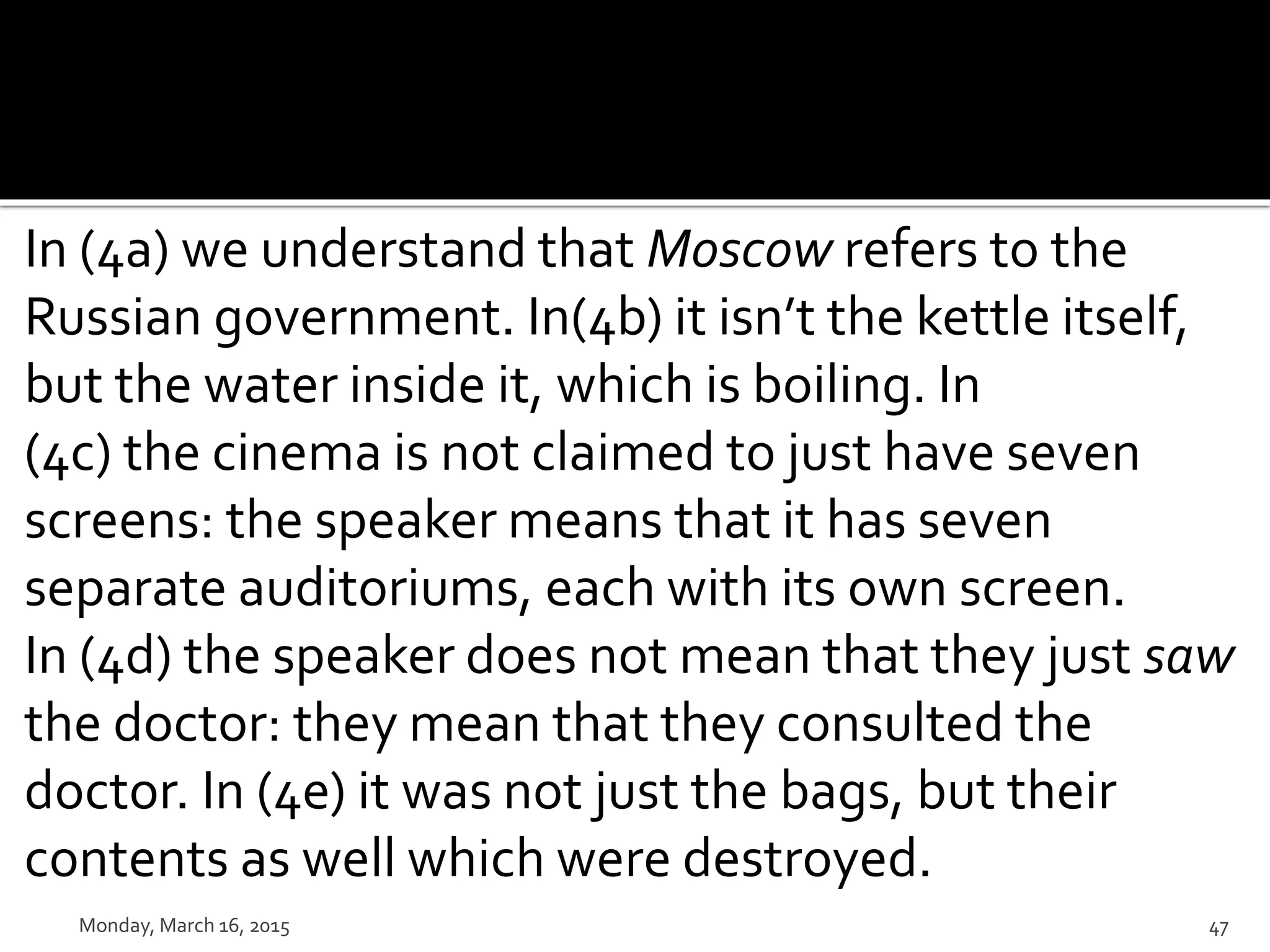 In (4a) we understand that Moscow refers to the
Russian government. In(4b) it isn’t the kettle itself,
but the water inside it, which is boiling. In
(4c) the cinema is not claimed to just have seven
screens: the speaker means that it has seven
separate auditoriums, each with its own screen.
In (4d) the speaker does not mean that they just saw
the doctor: they mean that they consulted the
doctor. In (4e) it was not just the bags, but their
contents as well which were destroyed.
Monday, March 16, 2015 47
 