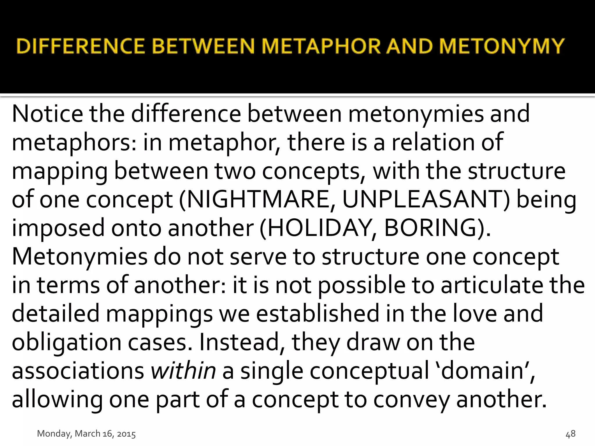 Notice the difference between metonymies and
metaphors: in metaphor, there is a relation of
mapping between two concepts, with the structure
of one concept (NIGHTMARE, UNPLEASANT) being
imposed onto another (HOLIDAY, BORING).
Metonymies do not serve to structure one concept
in terms of another: it is not possible to articulate the
detailed mappings we established in the love and
obligation cases. Instead, they draw on the
associations within a single conceptual ‘domain’,
allowing one part of a concept to convey another.
Monday, March 16, 2015 48
 