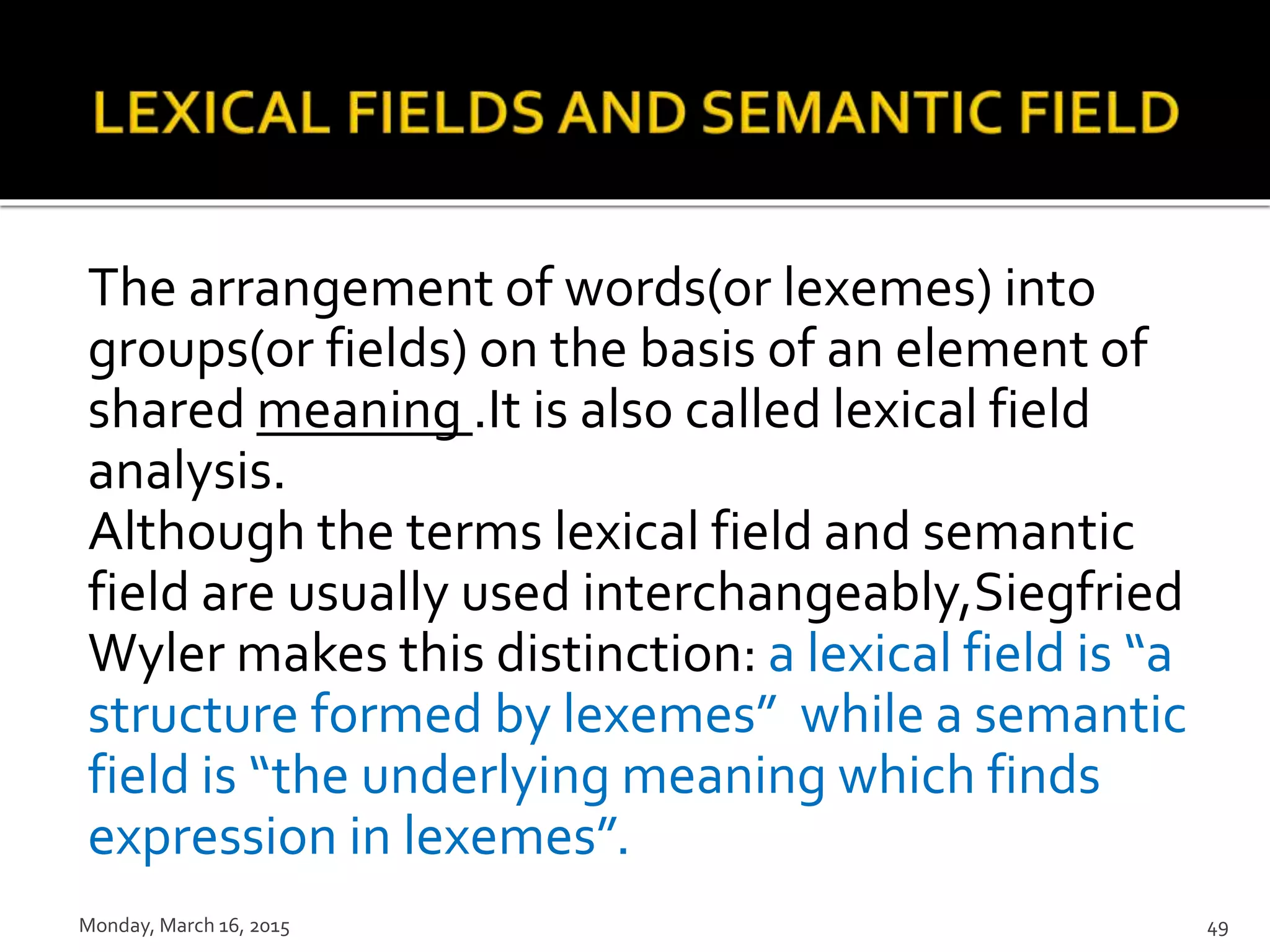 The arrangement of words(or lexemes) into
groups(or fields) on the basis of an element of
shared meaning .It is also called lexical field
analysis.
Although the terms lexical field and semantic
field are usually used interchangeably,Siegfried
Wyler makes this distinction: a lexical field is “a
structure formed by lexemes” while a semantic
field is “the underlying meaning which finds
expression in lexemes”.
Monday, March 16, 2015 49
 