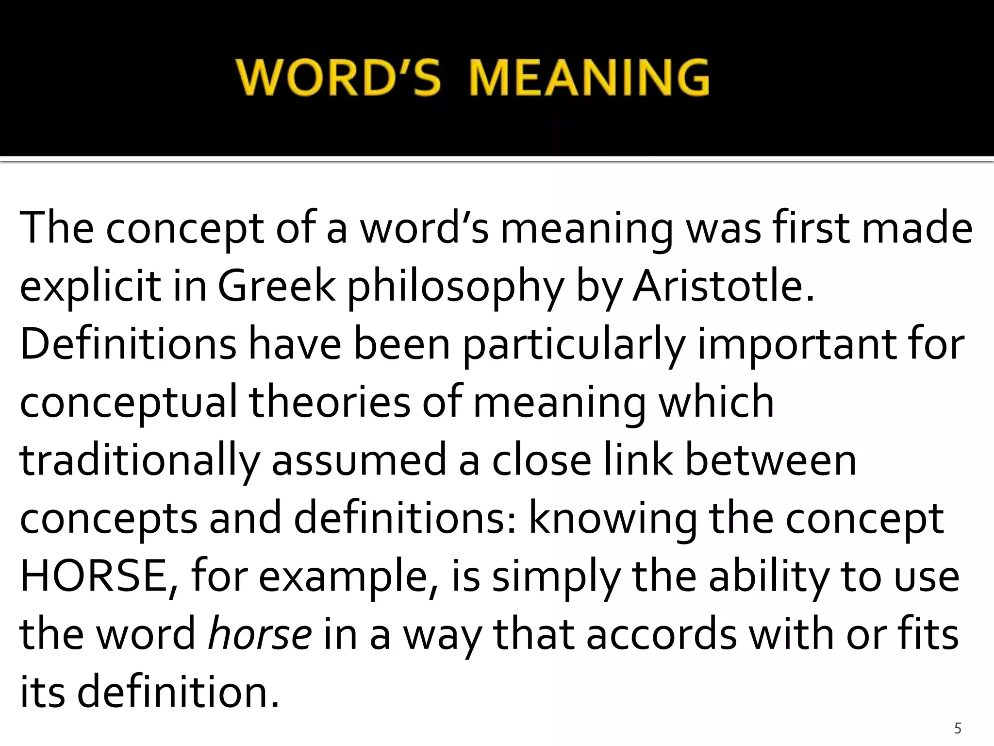 The concept of a word’s meaning was first made
explicit in Greek philosophy by Aristotle.
Definitions have been particularly important for
conceptual theories of meaning which
traditionally assumed a close link between
concepts and definitions: knowing the concept
HORSE, for example, is simply the ability to use
the word horse in a way that accords with or fits
its definition. 5
 