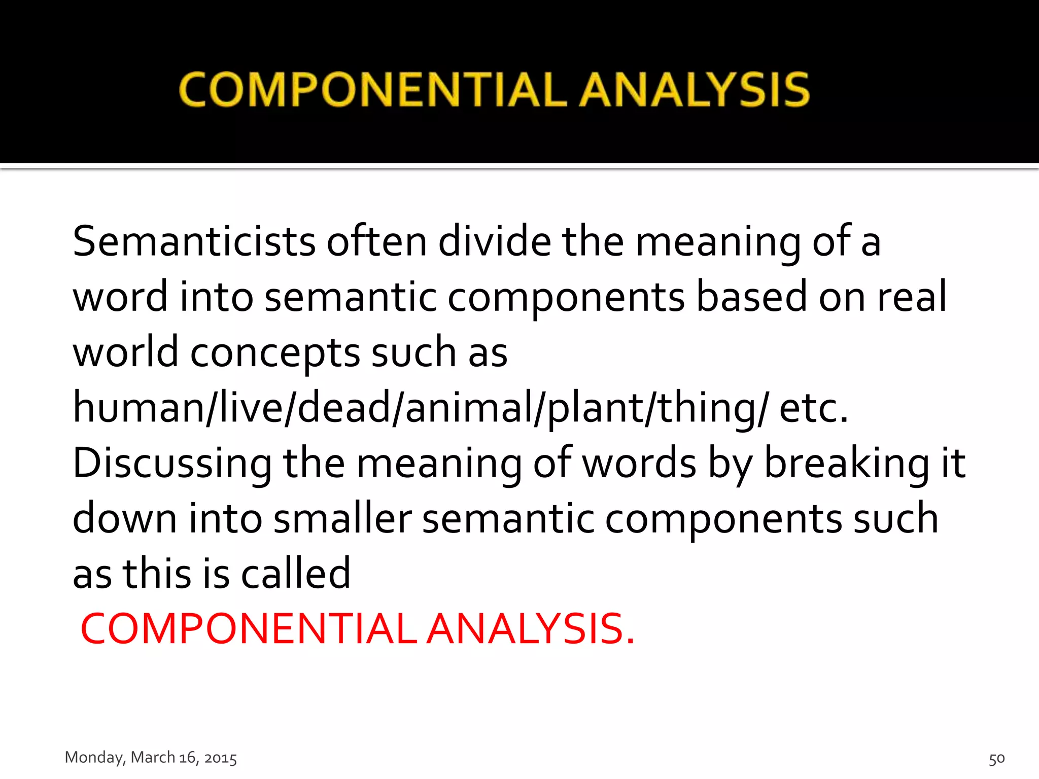 Semanticists often divide the meaning of a
word into semantic components based on real
world concepts such as
human/live/dead/animal/plant/thing/ etc.
Discussing the meaning of words by breaking it
down into smaller semantic components such
as this is called
COMPONENTIALANALYSIS.
Monday, March 16, 2015 50
 