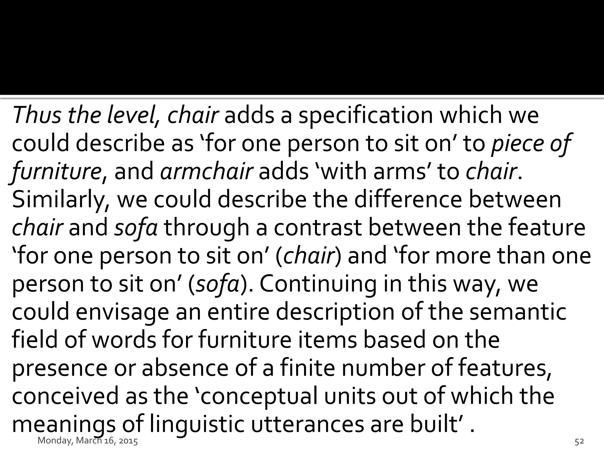 Thus the level, chair adds a specification which we
could describe as ‘for one person to sit on’ to piece of
furniture, and armchair adds ‘with arms’ to chair.
Similarly, we could describe the difference between
chair and sofa through a contrast between the feature
‘for one person to sit on’ (chair) and ‘for more than one
person to sit on’ (sofa). Continuing in this way, we
could envisage an entire description of the semantic
field of words for furniture items based on the
presence or absence of a finite number of features,
conceived as the ‘conceptual units out of which the
meanings of linguistic utterances are built’ .Monday, March 16, 2015 52
 