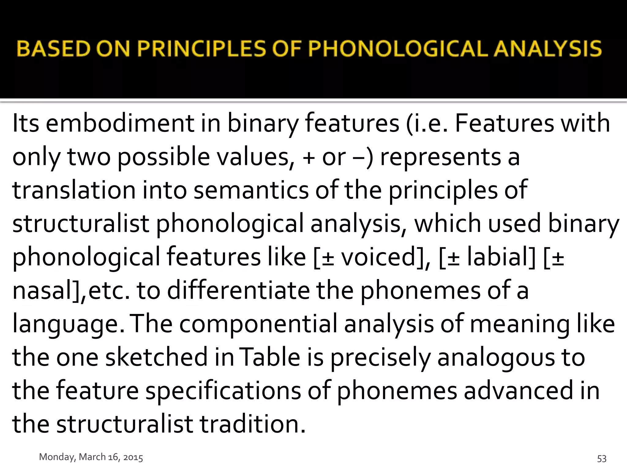 Its embodiment in binary features (i.e. Features with
only two possible values, + or −) represents a
translation into semantics of the principles of
structuralist phonological analysis, which used binary
phonological features like [± voiced], [± labial] [±
nasal],etc. to differentiate the phonemes of a
language.The componential analysis of meaning like
the one sketched inTable is precisely analogous to
the feature specifications of phonemes advanced in
the structuralist tradition.
Monday, March 16, 2015 53
 