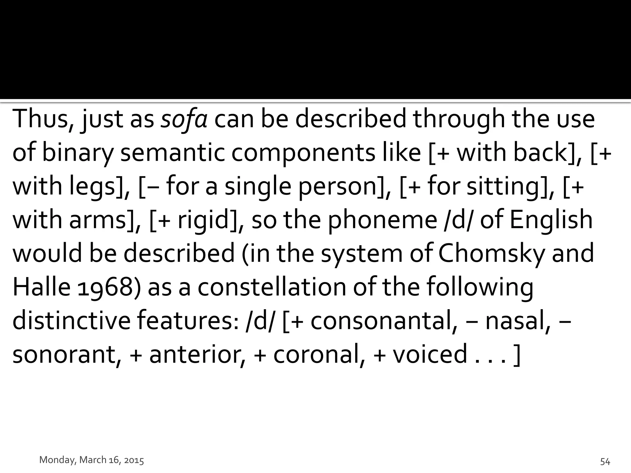Thus, just as sofa can be described through the use
of binary semantic components like [+ with back], [+
with legs], [− for a single person], [+ for sitting], [+
with arms], [+ rigid], so the phoneme /d/ of English
would be described (in the system of Chomsky and
Halle 1968) as a constellation of the following
distinctive features: /d/ [+ consonantal, − nasal, −
sonorant, + anterior, + coronal, + voiced . . . ]
Monday, March 16, 2015 54
 
