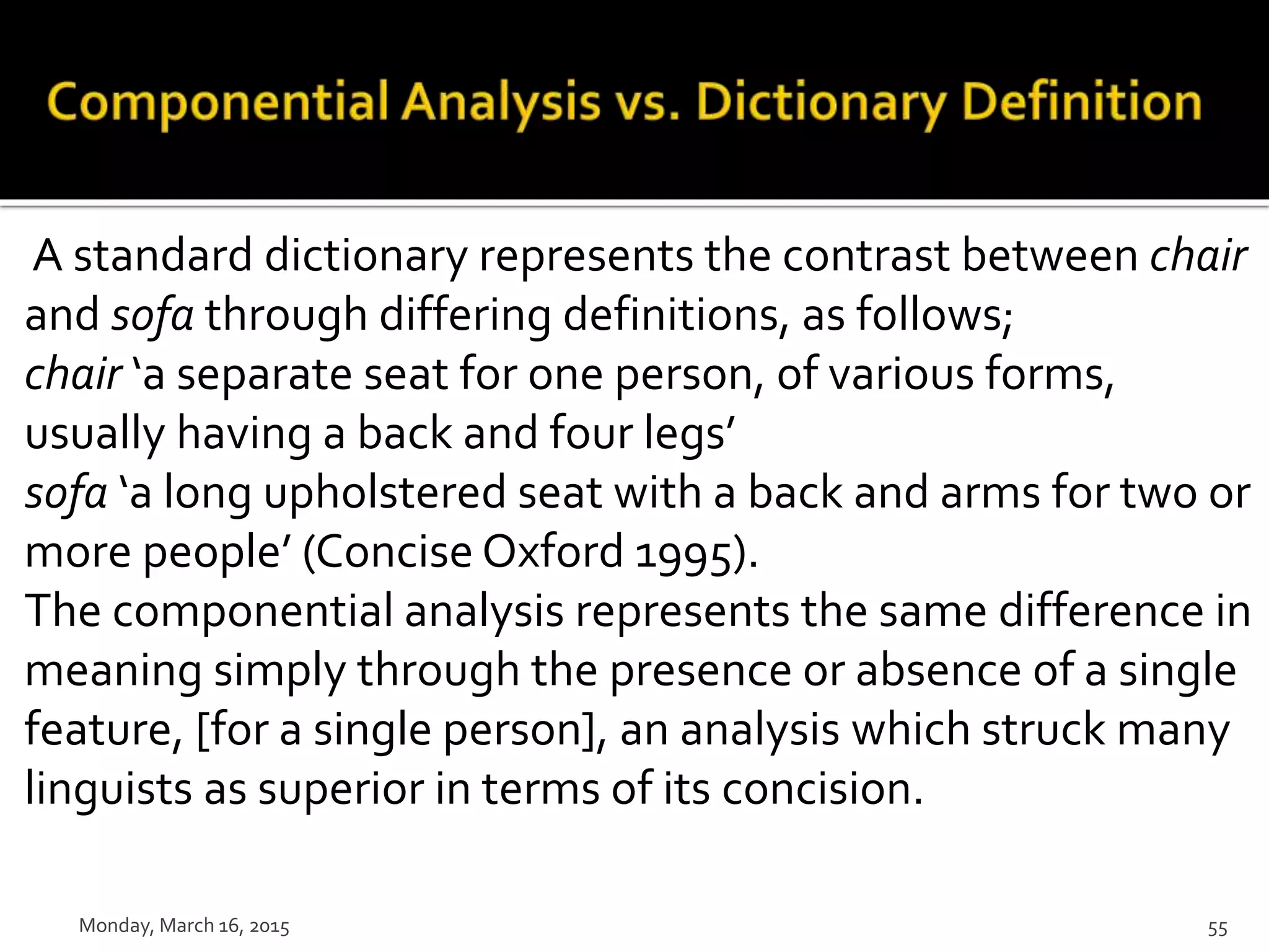 A standard dictionary represents the contrast between chair
and sofa through differing definitions, as follows;
chair ‘a separate seat for one person, of various forms,
usually having a back and four legs’
sofa ‘a long upholstered seat with a back and arms for two or
more people’ (Concise Oxford 1995).
The componential analysis represents the same difference in
meaning simply through the presence or absence of a single
feature, [for a single person], an analysis which struck many
linguists as superior in terms of its concision.
Monday, March 16, 2015 55
 
