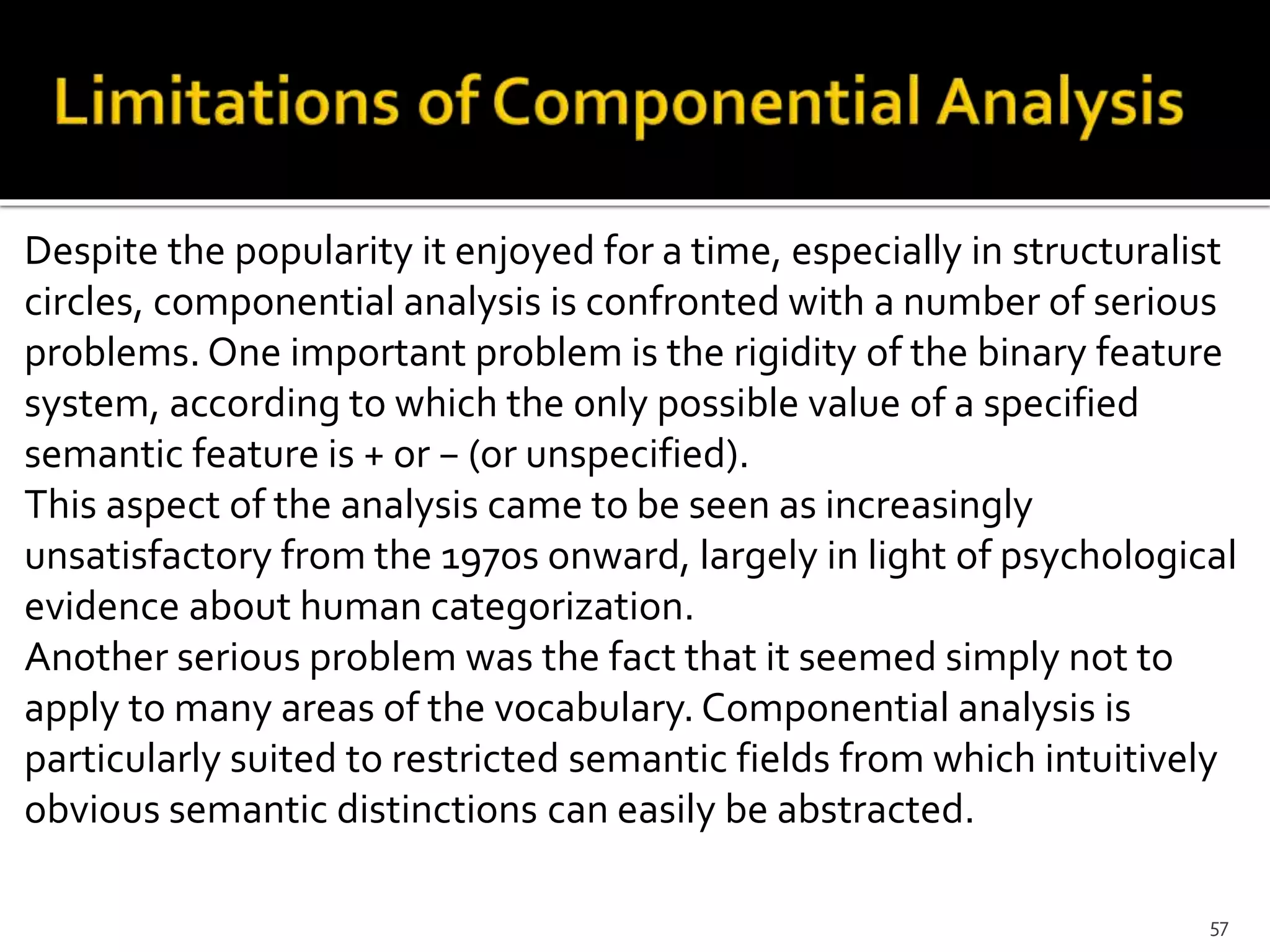 Despite the popularity it enjoyed for a time, especially in structuralist
circles, componential analysis is confronted with a number of serious
problems. One important problem is the rigidity of the binary feature
system, according to which the only possible value of a specified
semantic feature is + or − (or unspecified).
This aspect of the analysis came to be seen as increasingly
unsatisfactory from the 1970s onward, largely in light of psychological
evidence about human categorization.
Another serious problem was the fact that it seemed simply not to
apply to many areas of the vocabulary. Componential analysis is
particularly suited to restricted semantic fields from which intuitively
obvious semantic distinctions can easily be abstracted.
57
 