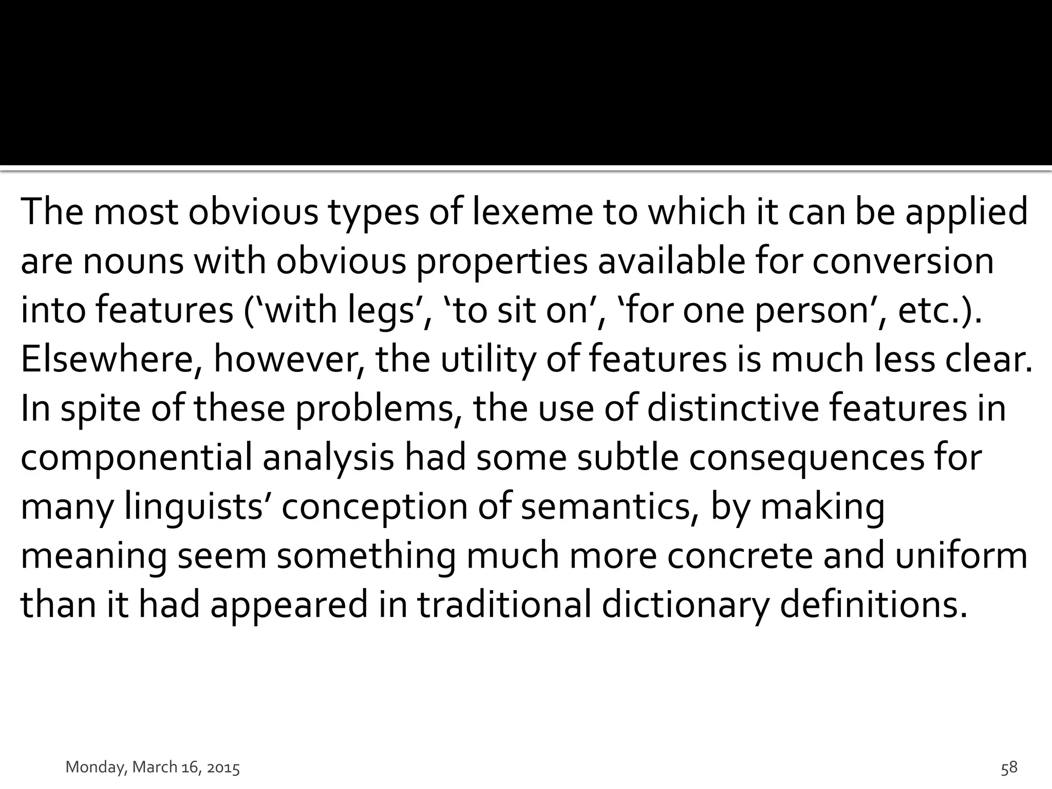 The most obvious types of lexeme to which it can be applied
are nouns with obvious properties available for conversion
into features (‘with legs’, ‘to sit on’, ‘for one person’, etc.).
Elsewhere, however, the utility of features is much less clear.
In spite of these problems, the use of distinctive features in
componential analysis had some subtle consequences for
many linguists’ conception of semantics, by making
meaning seem something much more concrete and uniform
than it had appeared in traditional dictionary definitions.
Monday, March 16, 2015 58
 
