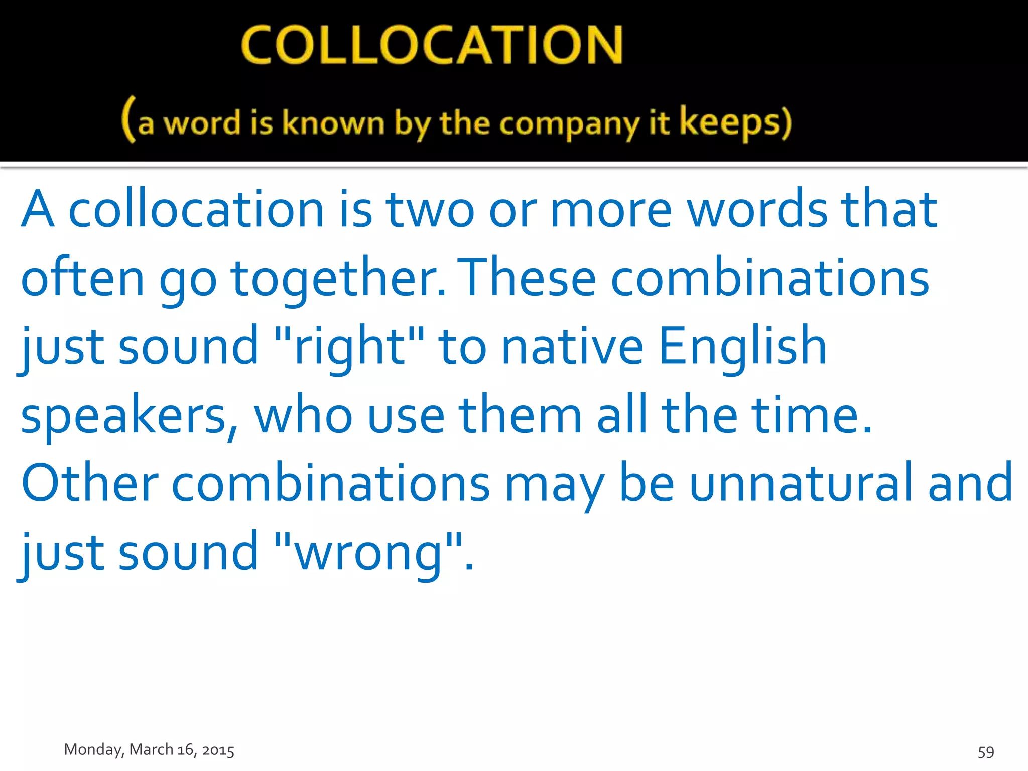 A collocation is two or more words that
often go together.These combinations
just sound "right" to native English
speakers, who use them all the time.
Other combinations may be unnatural and
just sound "wrong".
Monday, March 16, 2015 59
 