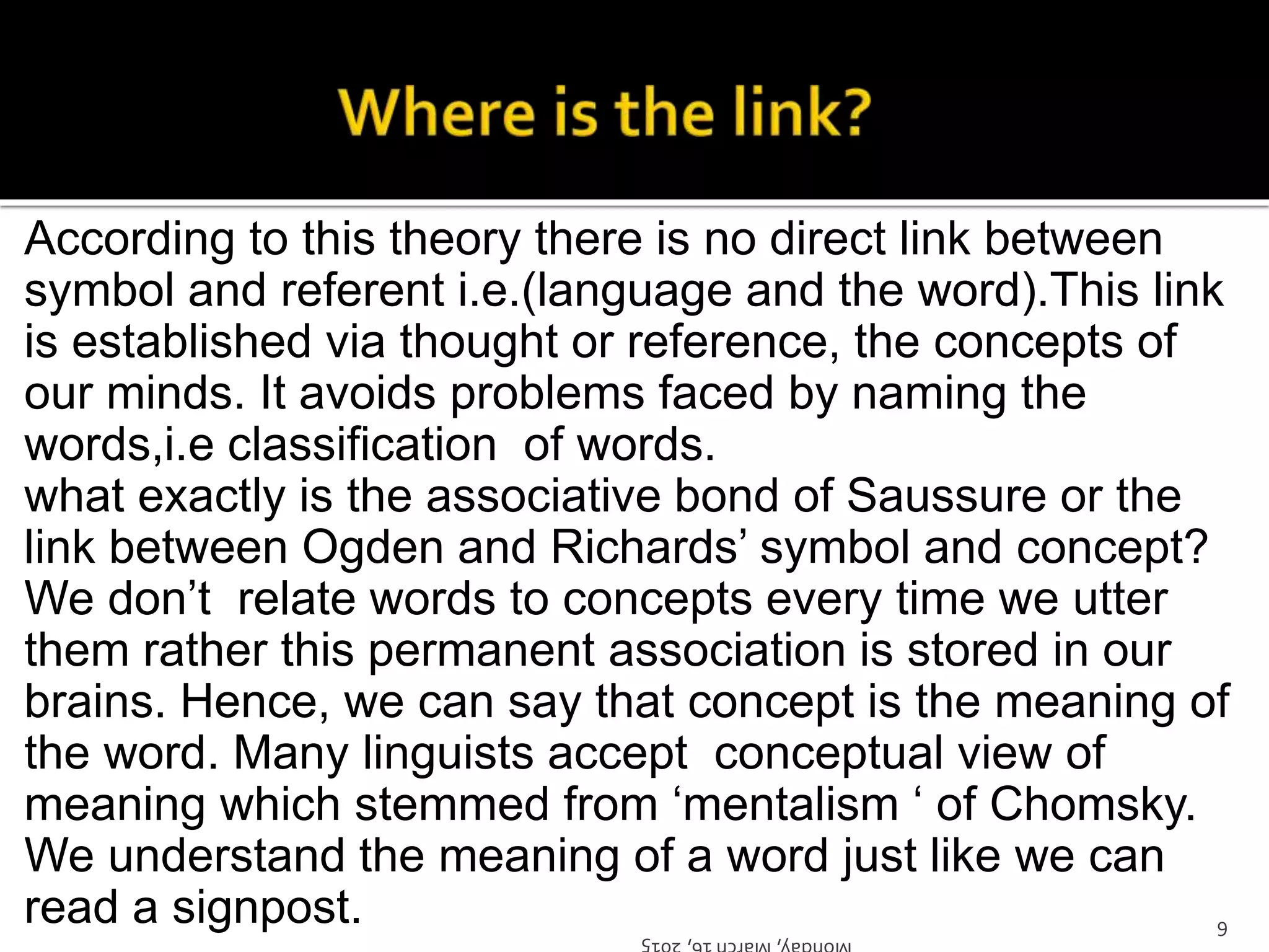 According to this theory there is no direct link between
symbol and referent i.e.(language and the word).This link
is established via thought or reference, the concepts of
our minds. It avoids problems faced by naming the
words,i.e classification of words.
what exactly is the associative bond of Saussure or the
link between Ogden and Richards’ symbol and concept?
We don’t relate words to concepts every time we utter
them rather this permanent association is stored in our
brains. Hence, we can say that concept is the meaning of
the word. Many linguists accept conceptual view of
meaning which stemmed from ‘mentalism ‘ of Chomsky.
We understand the meaning of a word just like we can
read a signpost. Monday,March16,2015
9
 