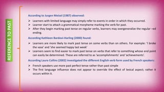 REFERENCETOPAST
According to Jurgen Meisel (1987) observed:
 Learners with limited language may simply refer to events in order in which they occurred.
 Learner start to attach a grammatical morpheme marking the verb for past.
 After they begin marking past tense on regular verbs, learners may overgeneralize the regular –ed
ending.
According Kathleen Bardovi-Harling (2000) found:
 Learners are more likely to mark past tense on some verbs than on others. For example: ‘I broke
the vase’ and ‘she seemed happy last week’
 Learners seem to find easier to mark past tense on verbs that refer to something whose end point
can easily be determined. These are referred to as ‘accomplishments’ and ‘achievements’.
According Laura Collins (2002) investigated the different English verb form used by French speakers:
 French speakers use more past perfect tense rather than past simple
 The first language influence does not appear to override the effect of lexical aspect; rather it
occurs within it.
 