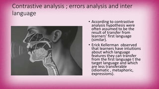 Contrastive analysis ; errors analysis and inter
language
• According to contrastive
analysis hypothesis were
often assumed to be the
result of transfer from
learners’ first language
(similar).
• Erick Kellerman observed
that learners have intuitions
about which language
features they can transfer
from the first language t the
target language and which
are less transferable
(idiomatic , metaphoric,
expressions).
 