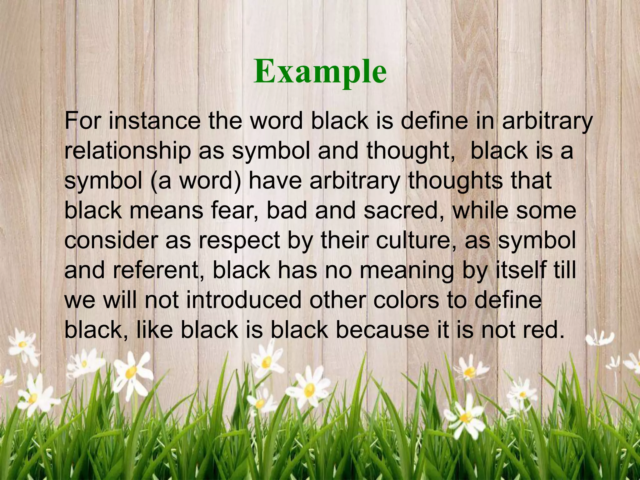 Example
For instance the word black is define in arbitrary
relationship as symbol and thought, black is a
symbol (a word) have arbitrary thoughts that
black means fear, bad and sacred, while some
consider as respect by their culture, as symbol
and referent, black has no meaning by itself till
we will not introduced other colors to define
black, like black is black because it is not red.
 