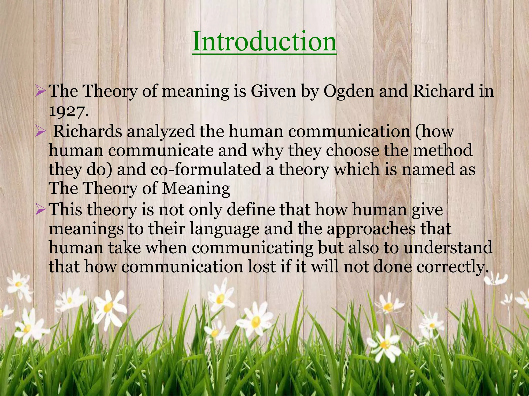 The Theory of meaning is Given by Ogden and Richard in
1927.
 Richards analyzed the human communication (how
human communicate and why they choose the method
they do) and co-formulated a theory which is named as
The Theory of Meaning
This theory is not only define that how human give
meanings to their language and the approaches that
human take when communicating but also to understand
that how communication lost if it will not done correctly.
Introduction
 