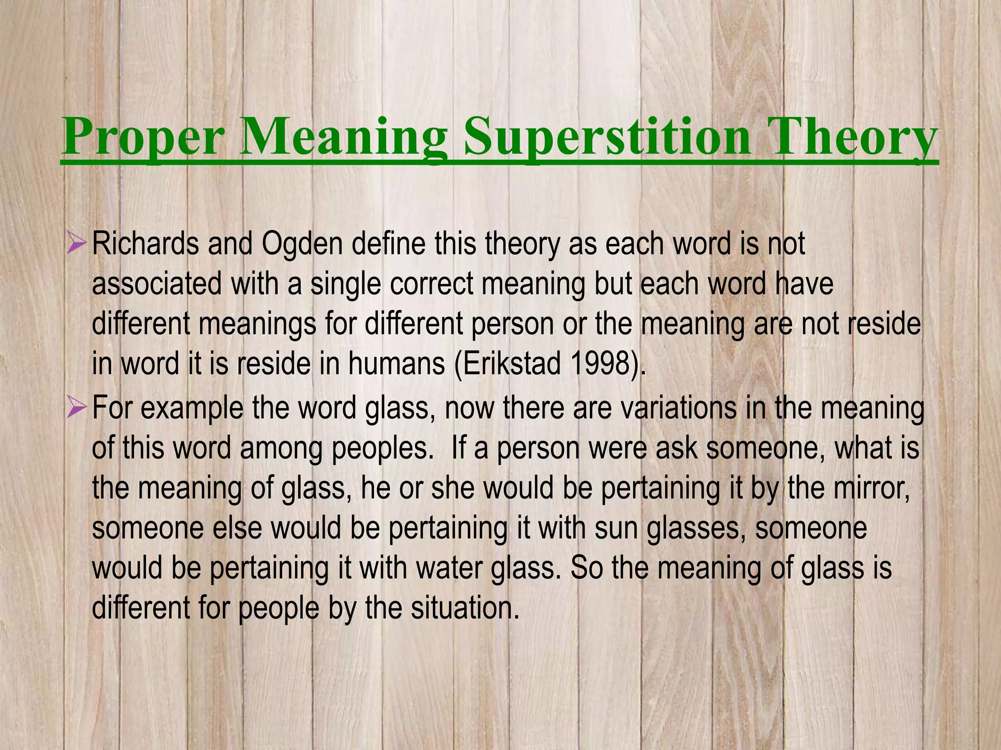 Richards and Ogden define this theory as each word is not
associated with a single correct meaning but each word have
different meanings for different person or the meaning are not reside
in word it is reside in humans (Erikstad 1998).
For example the word glass, now there are variations in the meaning
of this word among peoples. If a person were ask someone, what is
the meaning of glass, he or she would be pertaining it by the mirror,
someone else would be pertaining it with sun glasses, someone
would be pertaining it with water glass. So the meaning of glass is
different for people by the situation.
Proper Meaning Superstition Theory
 