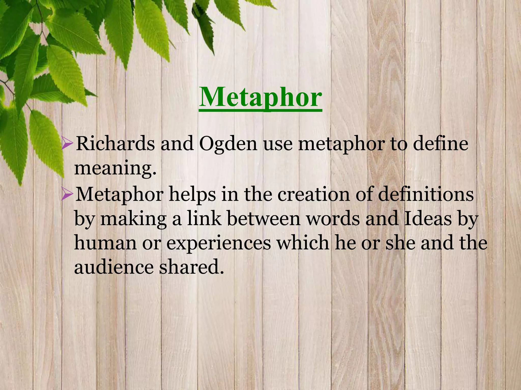 Metaphor
Richards and Ogden use metaphor to define
meaning.
Metaphor helps in the creation of definitions
by making a link between words and Ideas by
human or experiences which he or she and the
audience shared.
 