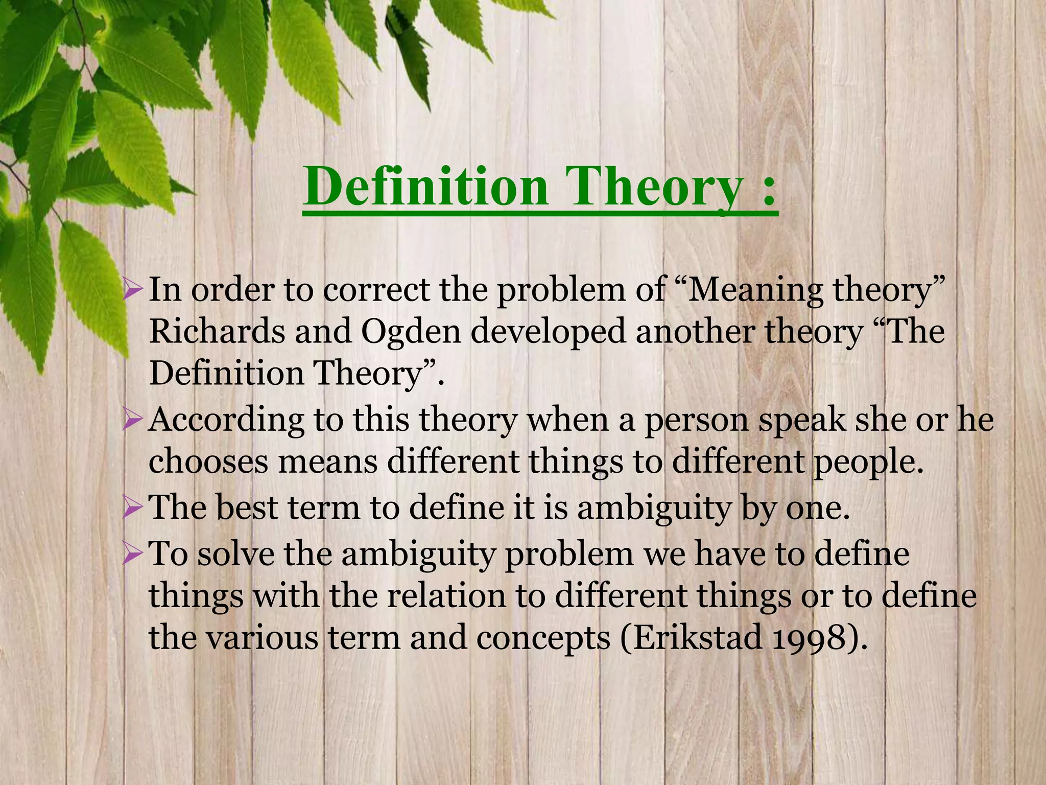 Definition Theory :
In order to correct the problem of “Meaning theory”
Richards and Ogden developed another theory “The
Definition Theory”.
According to this theory when a person speak she or he
chooses means different things to different people.
The best term to define it is ambiguity by one.
To solve the ambiguity problem we have to define
things with the relation to different things or to define
the various term and concepts (Erikstad 1998).
 