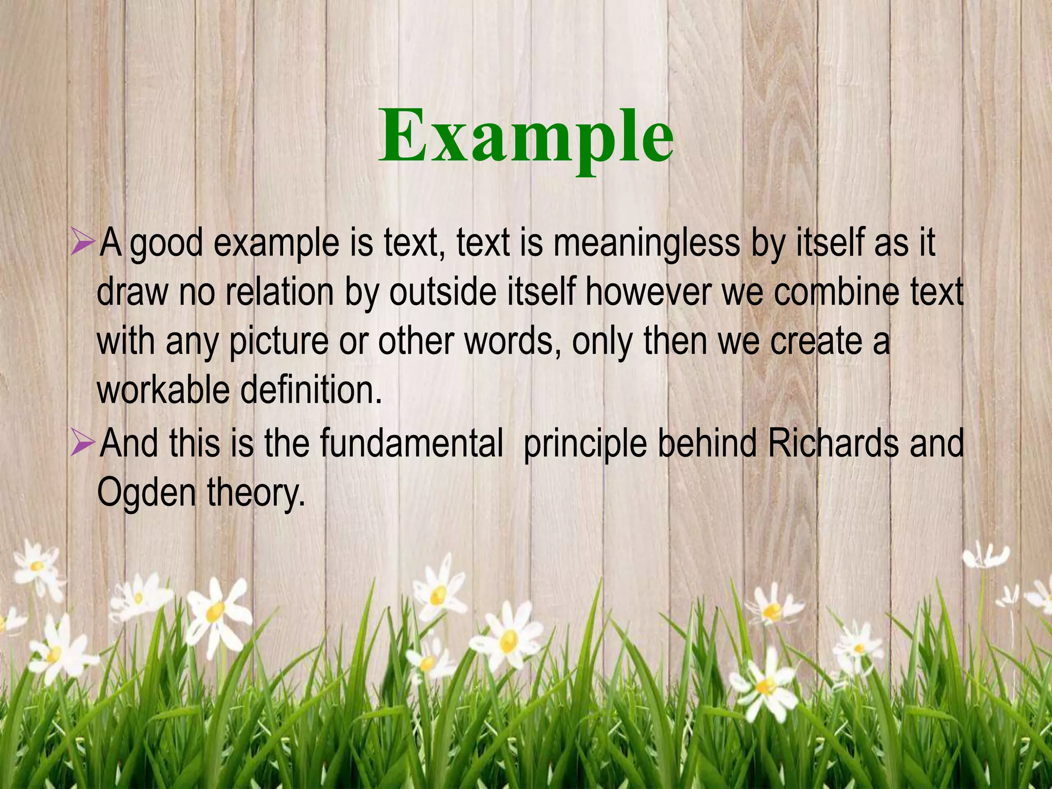 Example
A good example is text, text is meaningless by itself as it
draw no relation by outside itself however we combine text
with any picture or other words, only then we create a
workable definition.
And this is the fundamental principle behind Richards and
Ogden theory.
 