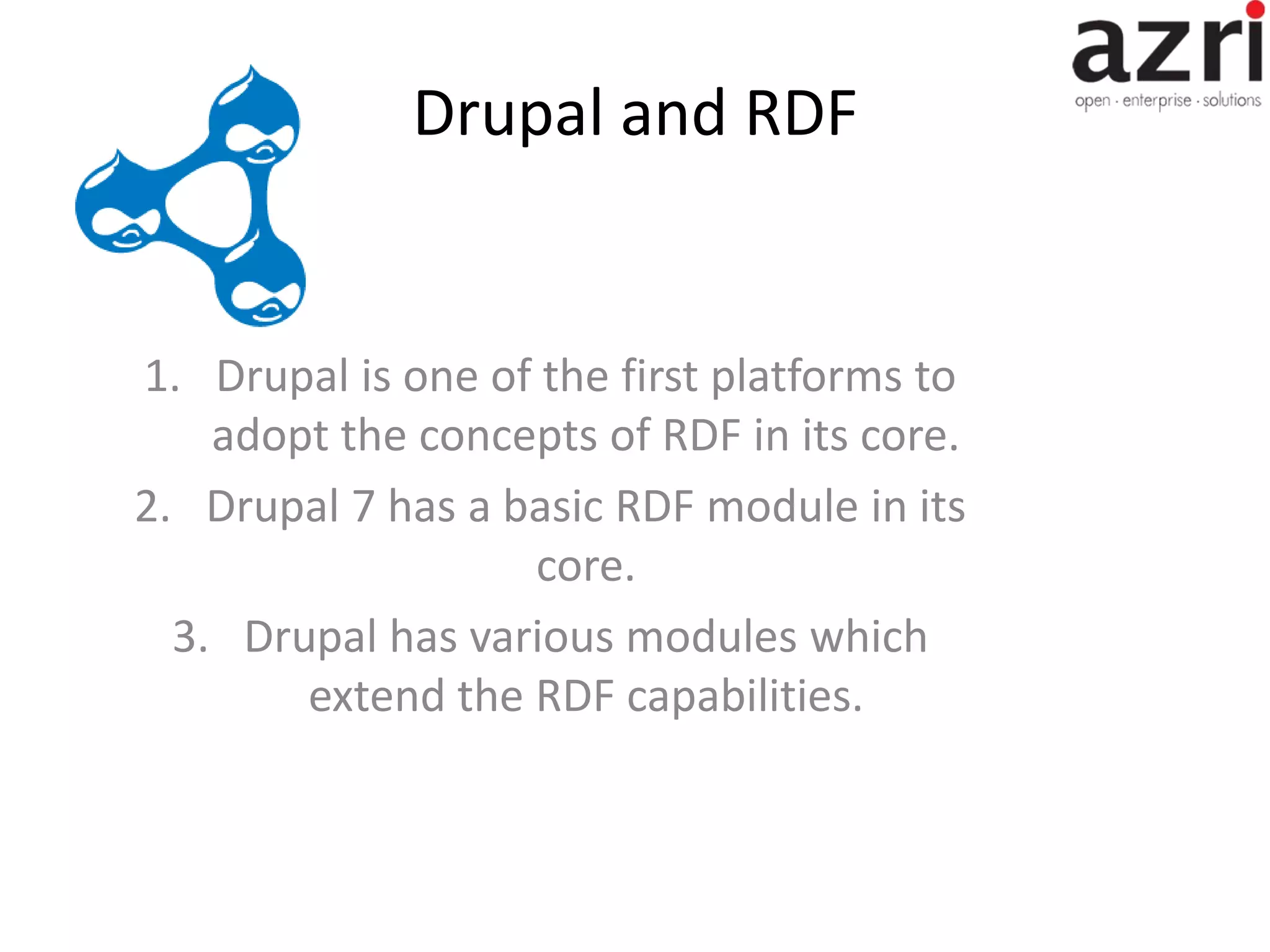 Drupal and RDF 1. Drupal is one of the first platforms to adopt the concepts of RDF in its core. 2. Drupal 7 has a basic RDF module in its core. 3. Drupal has various modules which extend the RDF capabilities. 