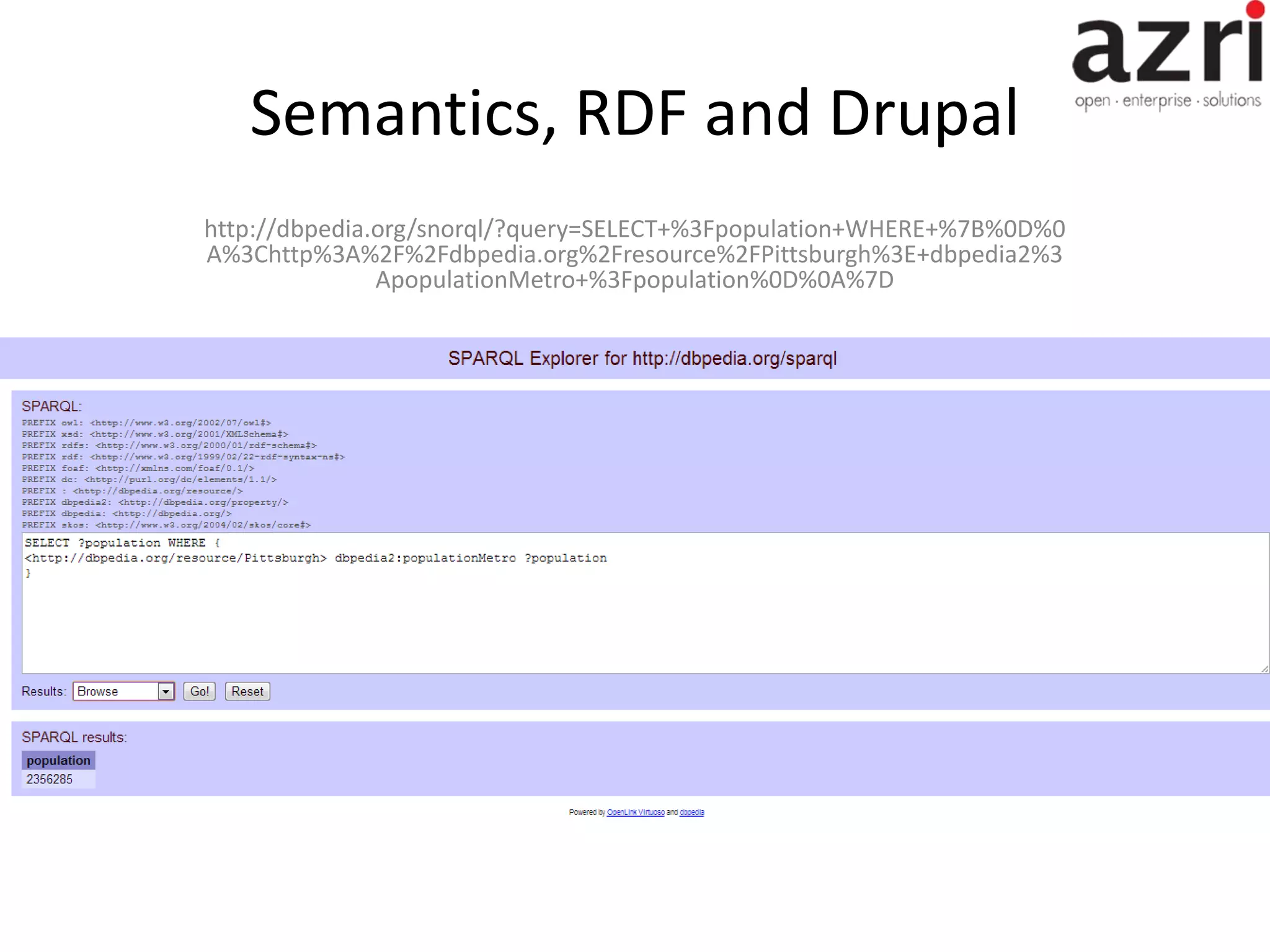 Semantics, RDF and Drupal http://dbpedia.org/snorql/?query=SELECT+%3Fpopulation+WHERE+%7B%0D%0 A%3Chttp%3A%2F%2Fdbpedia.org%2Fresource%2FPittsburgh%3E+dbpedia2%3 ApopulationMetro+%3Fpopulation%0D%0A%7D 