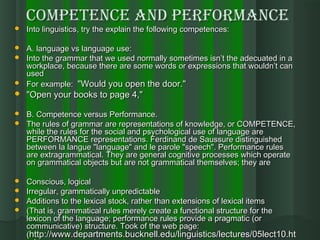 CompetenCe and performanCeCompetenCe and performanCe
 Into linguistics, try the explain the following competences:Into linguistics, try the explain the following competences:
 A. language vs language use:A. language vs language use:
 Into the grammar that we used normally sometimes isn’t the adecuated in aInto the grammar that we used normally sometimes isn’t the adecuated in a
workplace, because there are some words or expressions that wouldn’t canworkplace, because there are some words or expressions that wouldn’t can
usedused
 For example:For example: "Would you open the door.""Would you open the door."
 "Open your books to page 4," "Open your books to page 4," 
 B. Competence versus Performance.B. Competence versus Performance.
 The rules of grammar are representations of knowledge, or COMPETENCE,The rules of grammar are representations of knowledge, or COMPETENCE,
while the rules for the social and psychological use of language arewhile the rules for the social and psychological use of language are
PERFORMANCE representations. Ferdinand de Saussure distinguishedPERFORMANCE representations. Ferdinand de Saussure distinguished
between la langue "language" and le parole "speech". Performance rulesbetween la langue "language" and le parole "speech". Performance rules
are extragrammatical. They are general cognitive processes which operateare extragrammatical. They are general cognitive processes which operate
on grammatical objects but are not grammatical themselves; they areon grammatical objects but are not grammatical themselves; they are
 Conscious, logicalConscious, logical
 Irregular, grammatically unpredictableIrregular, grammatically unpredictable
 Additions to the lexical stock, rather than extensions of lexical itemsAdditions to the lexical stock, rather than extensions of lexical items
 (That is, grammatical rules merely create a functional structure for the(That is, grammatical rules merely create a functional structure for the
lexicon of the language; performance rules provide a pragmatic (orlexicon of the language; performance rules provide a pragmatic (or
communicative) structure. Took of the web page:communicative) structure. Took of the web page:
((http://www.departments.bucknell.edu/linguistics/lectures/05lect10.hthttp://www.departments.bucknell.edu/linguistics/lectures/05lect10.ht
 
