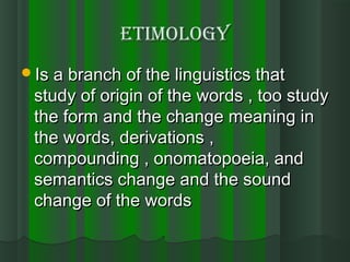 etimologyetimology
Is a branch of the linguistics thatIs a branch of the linguistics that
study of origin of the words , too studystudy of origin of the words , too study
the form and the change meaning inthe form and the change meaning in
the words, derivations ,the words, derivations ,
compounding , onomatopoeia, andcompounding , onomatopoeia, and
semantics change and the soundsemantics change and the sound
change of the wordschange of the words
 