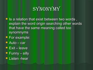 synonymysynonymy
 Is a relation that exist between two words ,Is a relation that exist between two words ,
explain the word origin searching other wordsexplain the word origin searching other words
that have the same meaning called toothat have the same meaning called too
synomnymssynomnyms
 For example:For example:
 Auto – carAuto – car
 Exit – leaveExit – leave
 Funny – sillyFunny – silly
 Listen -hearListen -hear
 