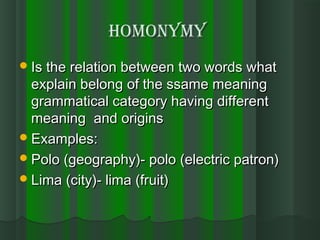 HOMONYMYHOMONYMY
Is the relation between two words whatIs the relation between two words what
explain belong of the ssame meaningexplain belong of the ssame meaning
grammatical category having differentgrammatical category having different
meaning and originsmeaning and origins
Examples:Examples:
Polo (geography)- polo (electric patron)Polo (geography)- polo (electric patron)
Lima (city)- lima (fruit)Lima (city)- lima (fruit)
 