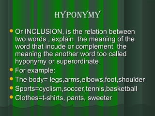 HYpONYMYHYpONYMY
Or INCLUSION, is the relation betweenOr INCLUSION, is the relation between
two words , explain the meaning of thetwo words , explain the meaning of the
word that incude or complement theword that incude or complement the
meaning the another word too calledmeaning the another word too called
hyponymy or superordinatehyponymy or superordinate
For example:For example:
The body= legs,arms,elbows,foot,shoulderThe body= legs,arms,elbows,foot,shoulder
Sports=cyclism,soccer,tennis,basketballSports=cyclism,soccer,tennis,basketball
Clothes=t-shirts, pants, sweeterClothes=t-shirts, pants, sweeter
 