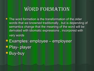 Word formationWord formation
 The word formetion is the transformation of the olderThe word formetion is the transformation of the older
words that we knowned traditionally , but is depending ofwords that we knowned traditionally , but is depending of
semantics change that the meaning of the word will besemantics change that the meaning of the word will be
derivated with idiomatic expressions , incorpored withderivated with idiomatic expressions , incorpored with
very wordsvery words
Examples: employee – employeerExamples: employee – employeer
Play- playerPlay- player
Buy-buyBuy-buy
 