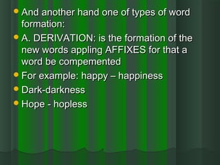 And another hand one of types of wordAnd another hand one of types of word
formation:formation:
A. DERIVATION: is the formation of theA. DERIVATION: is the formation of the
new words appling AFFIXES for that anew words appling AFFIXES for that a
word be compementedword be compemented
For example: happy – happinessFor example: happy – happiness
Dark-darknessDark-darkness
Hope - hoplessHope - hopless
 