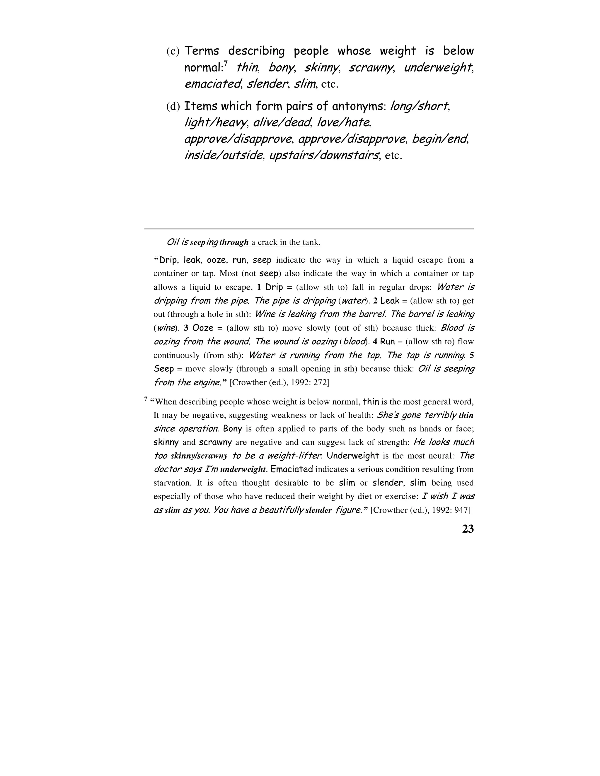 23
(c) Terms describing people whose weight is below
normal:7
thin, bony, skinny, scrawny, underweight,
emaciated, slender, slim, etc.
(d) Items which form pairs of antonyms: long/short,
light/heavy, alive/dead, love/hate,
approve/disapprove, approve/disapprove, begin/end,
inside/outside, upstairs/downstairs, etc.
Oil is seeping through a crack in the tank.
“Drip, leak, ooze, run, seep indicate the way in which a liquid escape from a
container or tap. Most (not seep) also indicate the way in which a container or tap
allows a liquid to escape. 1 Drip = (allow sth to) fall in regular drops: Water is
dripping from the pipe. The pipe is dripping (water). 2 Leak = (allow sth to) get
out (through a hole in sth): Wine is leaking from the barrel. The barrel is leaking
(wine). 3 Ooze = (allow sth to) move slowly (out of sth) because thick: Blood is
oozing from the wound. The wound is oozing (blood). 4 Run = (allow sth to) flow
continuously (from sth): Water is running from the tap. The tap is running. 5
Seep = move slowly (through a small opening in sth) because thick: Oil is seeping
from the engine.” [Crowther (ed.), 1992: 272]
7
“When describing people whose weight is below normal, thin is the most general word,
It may be negative, suggesting weakness or lack of health: She‘s gone terribly thin
since operation. Bony is often applied to parts of the body such as hands or face;
skinny and scrawny are negative and can suggest lack of strength: He looks much
too skinny/scrawny to be a weight-lifter. Underweight is the most neural: The
doctor says I’m underweight. Emaciated indicates a serious condition resulting from
starvation. It is often thought desirable to be slim or slender, slim being used
especially of those who have reduced their weight by diet or exercise: I wish I was
as slim as you. You have a beautifully slender figure.” [Crowther (ed.), 1992: 947]
 