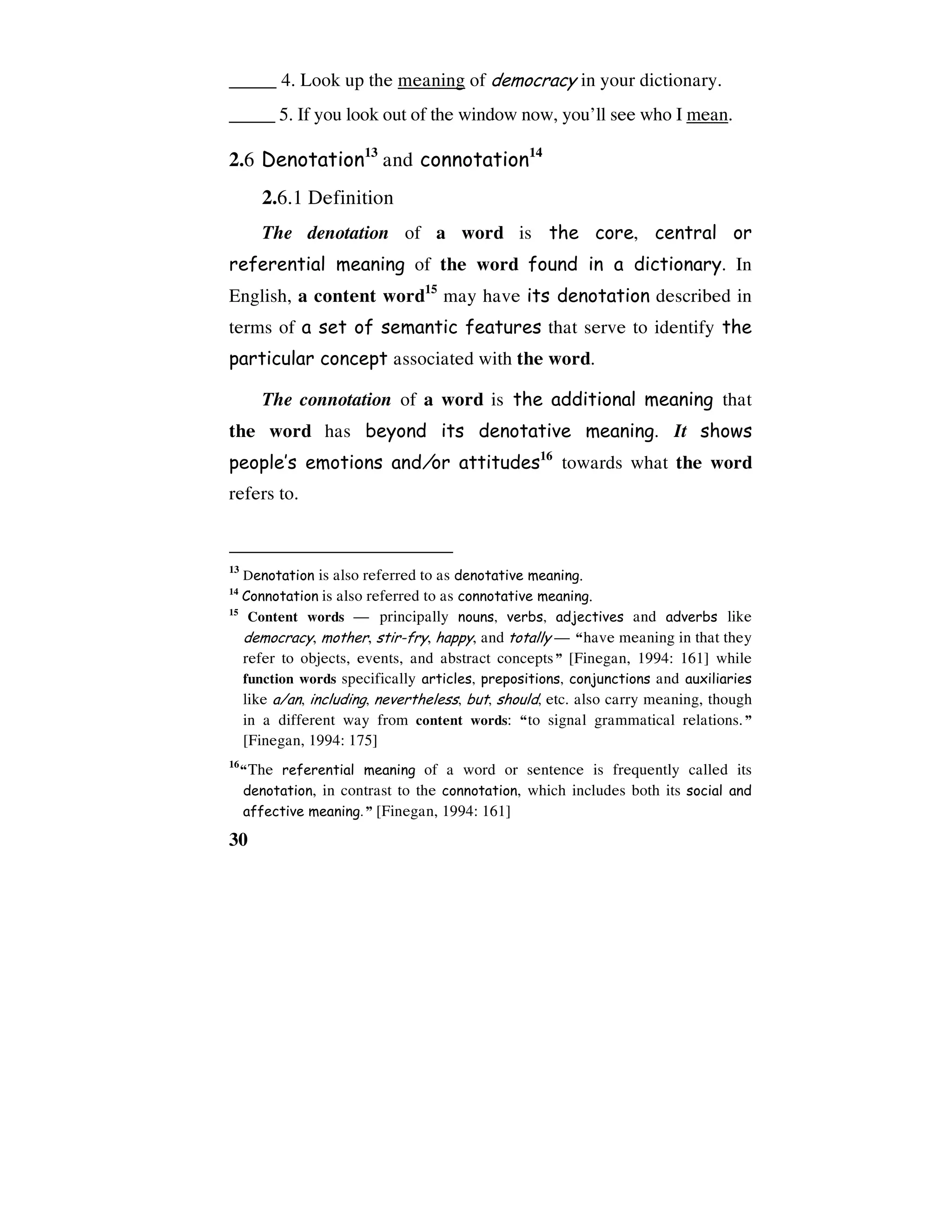 30
_____ 4. Look up the meaning of democracy in your dictionary.
_____ 5. If you look out of the window now, you’ll see who I mean.
2.6 Denotation13
and connotation14
2.6.1 Definition
The denotation of a word is the core, central or
referential meaning of the word found in a dictionary. In
English, a content word15
may have its denotation described in
terms of a set of semantic features that serve to identify the
particular concept associated with the word.
The connotation of a word is the additional meaning that
the word has beyond its denotative meaning. It shows
people’s emotions and/or attitudes16
towards what the word
refers to.
13
Denotation is also referred to as denotative meaning.
14
Connotation is also referred to as connotative meaning.
15
Content words — principally nouns, verbs, adjectives and adverbs like
democracy, mother, stir-fry, happy, and totally — “have meaning in that they
refer to objects, events, and abstract concepts” [Finegan, 1994: 161] while
function words specifically articles, prepositions, conjunctions and auxiliaries
like a/an, including, nevertheless, but, should, etc. also carry meaning, though
in a different way from content words: “to signal grammatical relations.”
[Finegan, 1994: 175]
16
“The referential meaning of a word or sentence is frequently called its
denotation, in contrast to the connotation, which includes both its social and
affective meaning.” [Finegan, 1994: 161]
 
