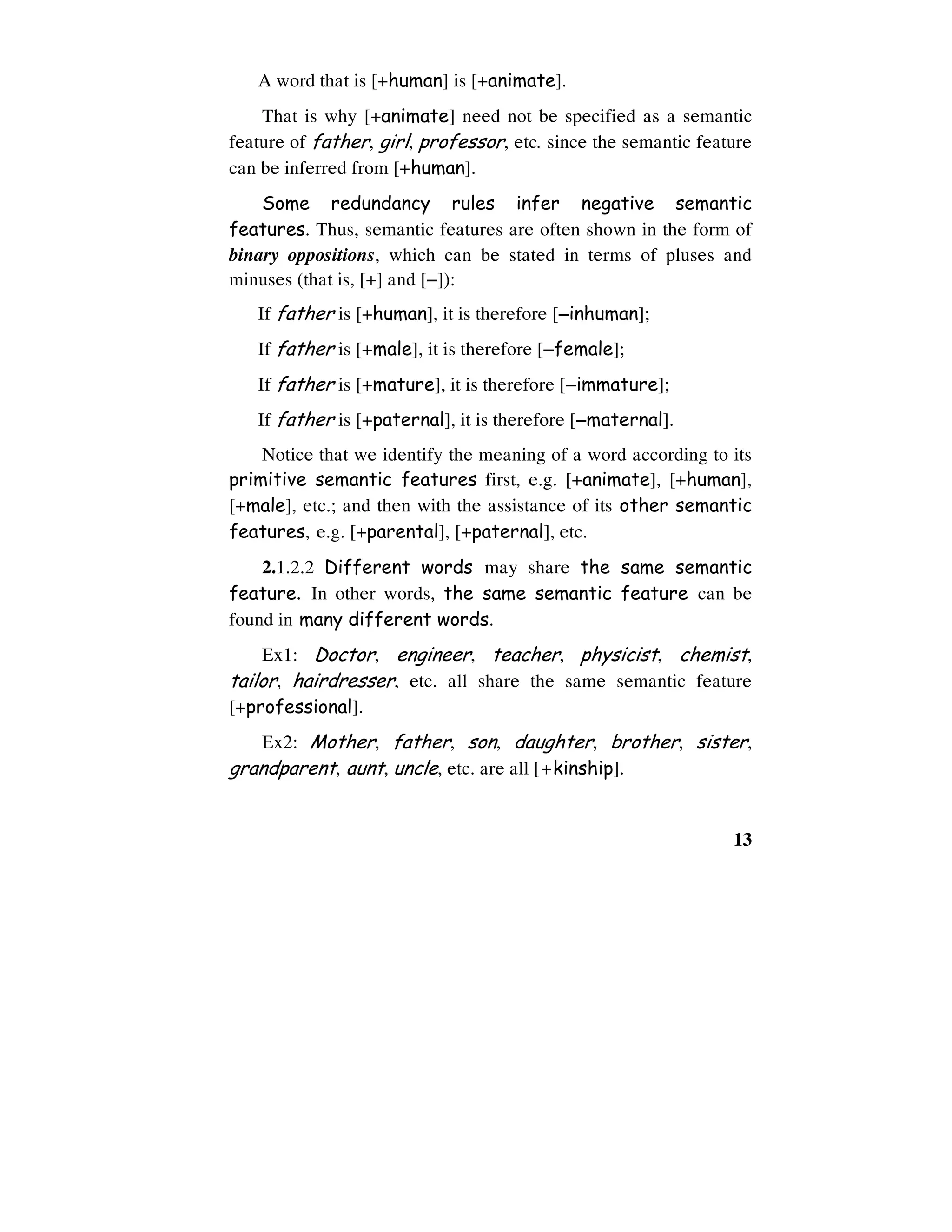 13
A word that is [+human] is [+animate].
That is why [+animate] need not be specified as a semantic
feature of father, girl, professor, etc. since the semantic feature
can be inferred from [+human].
Some redundancy rules infer negative semantic
features. Thus, semantic features are often shown in the form of
binary oppositions, which can be stated in terms of pluses and
minuses (that is, [+] and [−−−−]):
If father is [+human], it is therefore [−−−−inhuman];
If father is [+male], it is therefore [−−−−female];
If father is [+mature], it is therefore [−−−−immature];
If father is [+paternal], it is therefore [−−−−maternal].
Notice that we identify the meaning of a word according to its
primitive semantic features first, e.g. [+animate], [+human],
[+male], etc.; and then with the assistance of its other semantic
features, e.g. [+parental], [+paternal], etc.
2.1.2.2 Different words may share the same semantic
feature. In other words, the same semantic feature can be
found in many different words.
Ex1: Doctor, engineer, teacher, physicist, chemist,
tailor, hairdresser, etc. all share the same semantic feature
[+professional].
Ex2: Mother, father, son, daughter, brother, sister,
grandparent, aunt, uncle, etc. are all [+kinship].
 